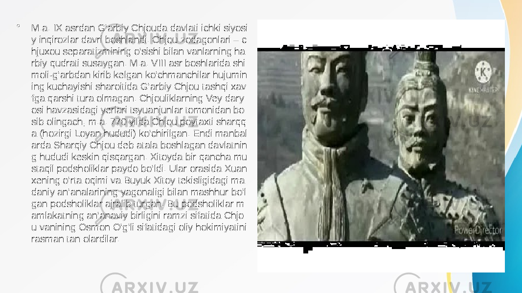 • M.a. IX asrdan G’arbiy Chjouda davlati ichki siyosi y inqirozlar davri boshlandi. Chjou zodagonlari – c hjuxou separatizmining o’sishi bilan vanlarning ha rbiy qudrati susaygan. M.a. VIII asr boshlarida shi moli-g’arbdan kirib kelgan ko’chmanchilar hujumin ing kuchayishi sharoitida G’arbiy Chjou tashqi xav fga qarshi tura olmagan. Chjouliklarning Vey dary osi havzasidagi yerlari tsyuanjunlar tomonidan bo sib olingach, m.a. 770 yilda Chjou poytaxti sharqq a (hozirgi Loyan hududi) ko’chirilgan. Endi manbal arda Sharqiy Chjou deb atala boshlagan davlatnin g hududi keskin qisqargan. Xitoyda bir qancha mu staqil podsholiklar paydo bo’ldi. Ular orasida Xuan xening o’rta oqimi va Buyuk Xitoy tekisligidagi ma daniy an’analarining yagonaligi bilan mashhur bo’l gan podsholiklar ajralib turgan. Bu podsholiklar m amlakatning an’anaviy birligini ramzi sifatida Chjo u vanining Osmon O’g’li sifatidagi oliy hokimiyatini rasman tan olardilar. 