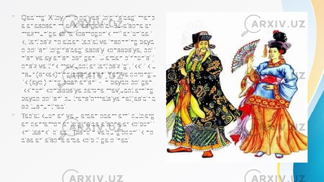 • Qadimgi Xitoy mifologiyasi to’g’risidagi manb alar asosan m.a. XI asrga oid. Bu afsonalar mazmuniga ko’ra kosmogonik miflar ichida il k, tartibsiz holatdan tabiat va insonning payd o bo’lishi to’g’risidagi asosiy konsepsiya, bo’li nish va aylanish berilgan. Ulardan birinchisi j onsiz va tirik mavjudotlar tartibsizligi, ikki ilk u nsur (erkak)ning boshlanishi Yan va qorong’u lik (ayol) ning boshlanishi - In paydo bo’lgan. Ikkinchi kontsepsiya barcha mavjudotlarning paydo bo’lishi bu transformatsiya natijasidir d eb tushuntiradi. • Tabiat kuchlari va ulardan odamlarni qutqarg an qahramonlar to’g’risida afsonalar ko’pchili kni tashkil qiladi. Toshqin va qurg’oqchilik ho disalari afsonalarda ko’p tilga olinadi. 