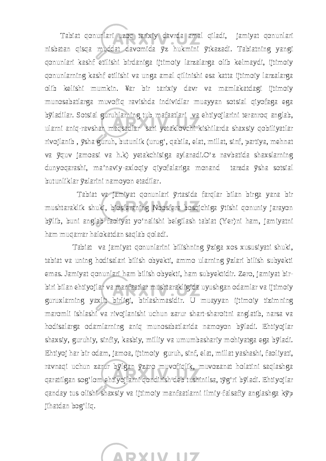 Tabiat qonunlari uzoq tarixiy davrda amal qiladi, jamiyat qonunlari nisbatan qisqa muddat davomida ỹz hukmini ỹtkazadi. Tabiatning yangi qonunlari kashf etilishi birdaniga ijtimoiy larzalarga olib kelmaydi, ijtimoiy qonunlarning kashf etilishi va unga amal qilinishi esa katta ijtimoiy larzalarga olib kelishi mumkin. ¥ar bir tarixiy davr va mamlakatdagi ijtimoiy munosabatlarga muvofiq ravishda individlar muayyan sotsial qiyofaga ega bỹladilar. Sotsial guruhlarning tub mafaatlari va ehtiyojlarini teranroq anglab, ularni aniq-ravshan maqsadlar sari yetaklovchi kishilarda shaxsiy qobiliyatlar rivojlanib , ỹsha guruh, butunlik (urug‘, qabila, elat, millat, sinf, partiya, mehnat va ỹquv jamoasi va h.k) yetakchisiga aylanadi.O‘z navbatida shaxslarning dunyoqarashi, ma’naviy-axloqiy qiyofalariga monand tarzda ỹsha sotsial butunliklar ỹzlarini namoyon etadilar. Tabiat va jamiyat qonunlari ỹrtasida farqlar bilan birga yana bir mushtaraklik shuki, biosferaning Noosfera bosqichiga ỹtishi qonuniy jarayon bỹlib, buni anglab faoliyat yo‘nalishi belgilash tabiat (Yer)ni ham, jamiyatni ham muqarrar halokatdan saqlab qoladi. Tabiat va jamiyat qonunlarini bilishning ỹziga xos xususiyati shuki, tabiat va uning hodisalari bilish obyekti, ammo ularning ỹzlari bilish subyekti emas. Jamiyat qonunlari ham bilish obyekti, ham subyektidir. Zero, jamiyat bir- biri bilan ehtiyojlar va manfaatlar mushtarakligida uyushgan odamlar va ijtimoiy guruxlarning yaxlit birligi, birlashmasidir. U muayyan ijtimoiy tizimning maromli ishlashi va rivojlanishi uchun zarur shart-sharoitni anglatib, narsa va hodisalarga odamlarning aniq munosabatlarida namoyon bỹladi. Ehtiyojlar shaxsiy, guruhiy, sinfiy, kasbiy, milliy va umumbashariy mohiyatga ega bỹladi. Ehtiyoj har bir odam, jamoa, ijtimoiy guruh, sinf, elat, millat yashashi, faoliyati, ravnaqi uchun zarur bỹlgan ỹzaro muvofiqlik, muvozanat holatini saqlashga qaratilgan sog‘lom ehtiyojlarni qondirish deb tushinilsa, tỹg‘ri bỹladi. Ehtiyojlar qanday tus olishi shaxsiy va ijtimoiy manfaatlarni ilmiy-falsafiy anglashga kỹp jihatdan bog‘liq. 