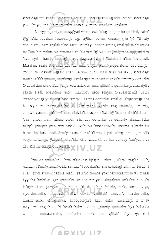 ỹrtasidagi mutanosiblik qonuni bozor munosabatlarining ikki tomoni ỹrtasidagi yoki ehtiyojlar bilan manfaatlar ỹrtasidagi munosabatlarni anglatadi. Muayyan jamiyat taraqqiyoti va tanazzulining aniq bir bosqichlari, holati tỹg‘risida ravshan tasavvurga ega bỹlish uchun xususiy (juz’iy) ijtimoiy qonunlarni ham anglab olish zarur. Bunday qonunlarning amal qilish doirasida ma’lum bir makon va zamonda cheklanganligi va ular jamiyat taraqqiyotining faqat ayrim bosqichlarigagina xos aloqadorliklarni ifodalashi bilan farqlanadi. Masalan, sobiq SHỹrolar davrida amal qilgan planli-proporsional deb atalgan qonun shu davlat tugashi bilan barham topdi. Yoki talab va taklif ỹrtasidagi mutanosiblik qonuni, roqobatga asoslangan munosabatlar kabi umumiy qonunlar O‘zbekiston sharoitida ỹziga xos, betakror amal qilishi u qonunlarga xususiylik baxsh etadi. Prezident Islom Karimov asos solgan O‘zbekistonda bozor iqtisodiyotiga ỹtishning besh tamoyili barcha qonunlar amal qilishiga ỹziga xos hususiyatlarda namoyon bo‘ladi. Umuman olganda, eng umumiy, umumiy, xususiy qonunlar bir-biri bilan dialektik aloqadorlikda bỹlib, ular bir-birini ham iqror qiladi, ham istisno etadi. Shunday qonunlar va qonuniy aloqadrliklar tufayli jamiyat ỹzini-o‘zi tashkillovchi va boshqaruvchi sistema sifatida bir butunlikni hosil etadi. Jamiyat qonunlarini bilmaslik yoki ularga amal qilmaslik volyuntarizmga, ỹzboshimchalikka olib keladiki, bu har qanday jamiyatni va davlatni halokatga olib keladi. Jamiyat qonunlari ham obyektiv bỹlgani sababli, ularni anglab olish, ulardan ijtimoiy amaliyotda samarali foydalanish shu sohadagi bilimlar turkumi bilan qurollanishni taqoza etadi. Tabiiyotshunos yoki texnikashunos ỹz sohasi bỹyicha kashf etilgan qonunlar va qonuniniyatli aloqalarni ỹzlashtirib olishi kifoya qilsa, jamiyat qonunlarini bilish uchun falsafa, tarix, sotsiologiya, siyotshunoslik, huqukshunoslik, davlat qurilishi asoslari, ruxshunoslik, dinshunoslik, etnografiya, antropologiya kabi qator fanlardagi umumiy mayllarni anglab olishi kerak bỹladi. Zero, ijtimoiy qonunlar kỹp hollarda ziddiyatli munosabatlar, manfaatlar ta’sirida amal qilishi tufayli «yetakchi 