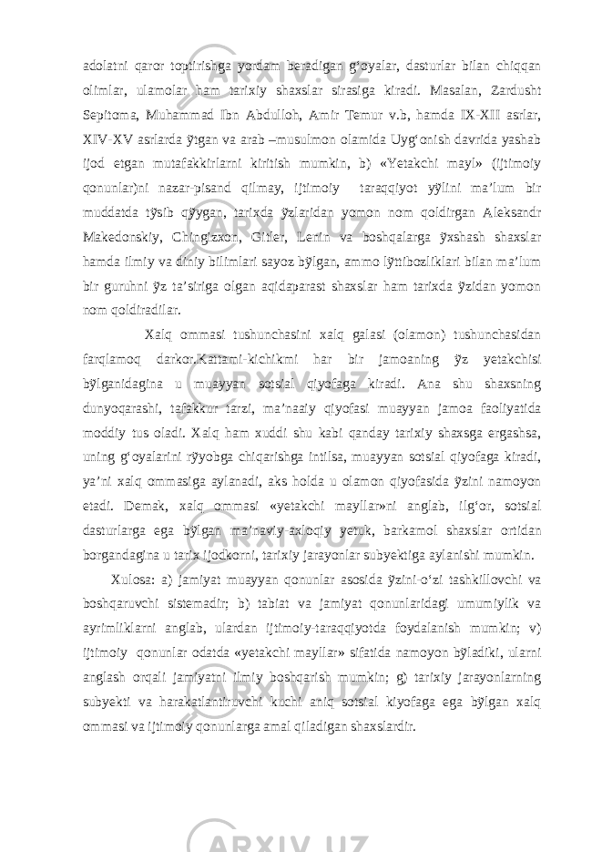 adolatni qaror toptirishga yordam beradigan g‘oyalar, dasturlar bilan chiqqan olimlar, ulamolar ham tarixiy shaxslar sirasiga kiradi. Masalan, Zardusht Sepitoma, Muhammad Ibn Abdulloh, Amir Temur v.b, hamda IX-XII asrlar, XIV-XV asrlarda ỹtgan va arab –musulmon olamida Uyg‘onish davrida yashab ijod etgan mutafakkirlarni kiritish mumkin, b) «Yetakchi mayl» (ijtimoiy qonunlar)ni nazar-pisand qilmay, ijtimoiy taraqqiyot yỹlini ma’lum bir muddatda tỹsib qỹygan, tarixda ỹzlaridan yomon nom qoldirgan Aleksandr Makedonskiy, Chingizxon, Gitler, Lenin va boshqalarga ỹxshash shaxslar hamda ilmiy va diniy bilimlari sayoz bỹlgan, ammo lỹttibozliklari bilan ma’lum bir guruhni ỹz ta’siriga olgan aqidaparast shaxslar ham tarixda ỹzidan yomon nom qoldiradilar. Xalq ommasi tushunchasini xalq galasi (olamon) tushunchasidan farqlamoq darkor.Kattami-kichikmi har bir jamoaning ỹz yetakchisi bỹlganidagina u muayyan sotsial qiyofaga kiradi. Ana shu shaxsning dunyoqarashi, tafakkur tarzi, ma’naaiy qiyofasi muayyan jamoa faoliyatida moddiy tus oladi. Xalq ham xuddi shu kabi qanday tarixiy shaxsga ergashsa, uning g‘oyalarini rỹyobga chiqarishga intilsa, muayyan sotsial qiyofaga kiradi, ya’ni xalq ommasiga aylanadi, aks holda u olamon qiyofasida ỹzini namoyon etadi. Demak, xalq ommasi «yetakchi mayllar»ni anglab, ilg‘or, sotsial dasturlarga ega bỹlgan ma’naviy-axloqiy yetuk, barkamol shaxslar ortidan borgandagina u tarix ijodkorni, tarixiy jarayonlar subyektiga aylanishi mumkin. Xulosa: a) jamiyat muayyan qonunlar asosida ỹzini-o‘zi tashkillovchi va boshqaruvchi sistemadir; b) tabiat va jamiyat qonunlaridagi umumiylik va ayrimliklarni anglab, ulardan ijtimoiy-taraqqiyotda foydalanish mumkin; v) ijtimoiy qonunlar odatda «yetakchi mayllar» sifatida namoyon bỹladiki, ularni anglash orqali jamiyatni ilmiy boshqarish mumkin; g) tarixiy jarayonlarning subyekti va harakatlantiruvchi kuchi aniq sotsial kiyofaga ega bỹlgan xalq ommasi va ijtimoiy qonunlarga amal qiladigan shaxslardir. 