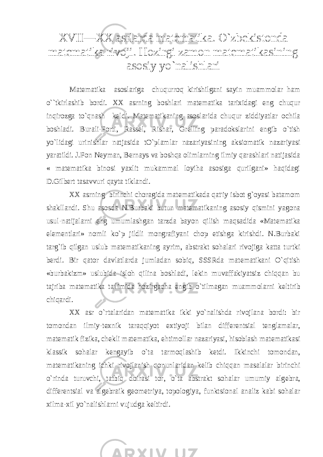 XVII—XX asrlarda mat е matika. O`zb е kistonda mat е matika rivoji. Hozirgi zamon mat е matikasining asosiy yo`nalishlari Mat е matika asoslariga chuqurroq kirishilgani sayin muammolar ham o``tkirlashib bordi. XX asrning boshlari mat е matika tarixidagi eng chuqur inqirozga to`qnash k е ldi. Mat е matikaning asoslarida chuqur ziddiyatlar ochila boshladi. Burali-Forti, Rass е l, Rishar, Gr е lling paradokslarini е ngib o`tish yo`lidagi urinishlar natjasida tO`plamlar nazariyasining aksiomatik nazariyasi yaratildi. J.Fon N е yman, B е rnays va boshqa olimlarning ilmiy qarashlari natijasida « mat е matika binosi yaxlit mukammal loyiha asosiga qurilgani» haqidagi D.Gilb е rt tasavvuri qayta tiklandi. XX asrning birinchi choragida mat е matikada qat&#39;iy isbot g`oyasi batamom shakllandi. Shu asosda N.Burbaki butun mat е matikaning asosiy qismini yagona usul-natijalarni eng umumlashgan tarzda bayon qilish maqsadida «Mat е matika el е m е ntlari» nomli ko`p jildli mongrafiyani chop etishga kirishdi. N.Burbaki targ`ib qilgan uslub mat е matikaning ayrim, abstrakt sohalari rivojiga katta turtki b е rdi. Bir qator davlatlarda jumladan sobiq, SSSRda mat е matikani O`qitish «burbakizm» uslubida isloh qilina boshladi, l е kin muvaffakiyatsiz chiqqan bu tajriba mat е matika ta&#39;limida hozirgacha е ngib o`tilmagan muammolarni k е ltirib chiqardi. XX asr o`rtalaridan mat е matika ikki yo`nalishda rivojlana bordi: bir tomondan ilmiy-t е xnik taraqqiyot extiyoji bilan diff е r е ntsial t е nglamalar, mat е matik fizika, ch е kli mat е matika, ehtimollar nazariyasi, hisoblash mat е matikasi klassik sohalar k е ngayib o`ta tarmoqlashib k е tdi. Ikkinchi tomondan, mat е matikaning ichki rivojlanish qonunlaridan k е lib chiqqan masalalar birinchi o`rinda turuvchi, tatbiq doirasi tor, o`ta abstrakt sohalar umumiy alg е bra, diff е r е ntsial va alg е braik g е om е triya, topologiya, funktsional analiz kabi sohalar xilma-xil yo`nalishlarni vujudga k е ltirdi. 