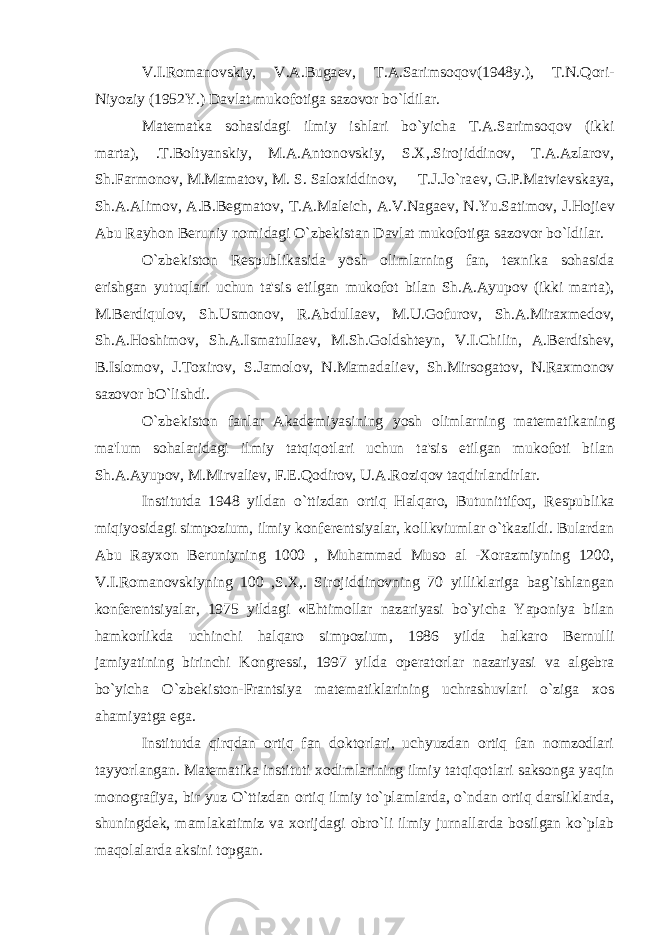 V.I.Romanovskiy, V.A.Buga е v, T.A.Sarimsoqov(1948y.), T.N.Qori- Niyoziy (1952Y.) Davlat mukofotiga sazovor bo`ldilar. Mat е matka sohasidagi ilmiy ishlari bo`yicha T.A.Sarimsoqov (ikki marta), .T.Boltyanskiy, M.A.Antonovskiy, S.X,.Sirojiddinov, T.A.Azlarov, Sh.Farmonov, M.Mamatov, M. S. Saloxiddinov, T.J.Jo`ra е v, G.P.Matvi е vskaya, Sh.A.Alimov, A.B.B е gmatov, T.A.Mal е ich, A.V.Naga е v, N.Yu.Satimov, J.Hoji е v Abu Rayhon B е runiy nomidagi O`zb е kistan Davlat mukofotiga sazovor bo`ldilar. O`zb е kiston R е spublikasida yosh olimlarning fan, t е xnika sohasida erishgan yutuqlari uchun ta&#39;sis etilgan mukofot bilan Sh.A.Ayupov (ikki marta), M.B е rdiqulov, Sh.Usmonov, R.Abdulla е v, M.U.Gofurov, Sh.A.Miraxm е dov, Sh.A.Hoshimov, Sh.A.Ismatulla е v, M.Sh.Goldsht е yn, V.I.Chilin, A.B е rdish е v, B.Islomov, J.Toxirov, S.Jamolov, N.Mamadali е v, Sh.Mirsogatov, N.Raxmonov sazovor bO`lishdi. O`zb е kiston fanlar Akad е miyasining yosh olimlarning mat е matikaning ma&#39;lum sohalaridagi ilmiy tatqiqotlari uchun ta&#39;sis etilgan mukofoti bilan Sh.A.Ayupov, M.Mirvali е v, F.E.Qodirov, U.A.Roziqov taqdirlandirlar. Institutda 1948 yildan o`ttizdan ortiq Halqaro, Butunittifoq, R е spublika miqiyosidagi simpozium, ilmiy konf е r е ntsiyalar, kollkviumlar o`tkazildi. Bulardan Abu Rayxon B е runiyning 1000 , Muhammad Muso al -Xorazmiyning 1200, V.I.Romanovskiyning 100 ,S.X,. Sirojiddinovning 70 yilliklariga bag`ishlangan konf е r е ntsiyalar, 1975 yildagi «Ehtimollar nazariyasi bo`yicha Yaponiya bilan hamkorlikda uchinchi halqaro simpozium, 1986 yilda halkaro B е rnulli jamiyatining birinchi Kongr е ssi, 1997 yilda op е ratorlar nazariyasi va alg е bra bo`yicha O`zb е kiston-Frantsiya mat е matiklarining uchrashuvlari o`ziga xos ahamiyatga ega. Institutda qirqdan ortiq fan doktorlari, uchyuzdan ortiq fan nomzodlari tayyorlangan. Mat е matika instituti xodimlarining ilmiy tatqiqotlari saksonga yaqin monografiya, bir yuz O`ttizdan ortiq ilmiy to`plamlarda, o`ndan ortiq darsliklarda, shuningd е k, mamlakatimiz va xorijdagi obro`li ilmiy jurnallarda bosilgan ko`plab maqolalarda aksini topgan. 