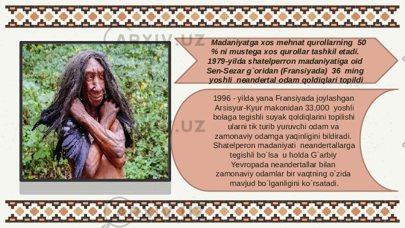 . Madaniyatga xos mehnat qurollarning 50 % ni mustega xos qurollar tashkil etadi. 1979-yilda shatelperron madaniyatiga oid Sen-Sezar g`oridan (Fransiyada) 36 ming yoshli neandertal odam qoldiqlari topildi 1996 - yilda yana Fransiyada joylashgan Arsisyur-Kyur makonidan 33,000 yoshli bolaga tegishli suyak qoldiqlarini topilishi ularni tik turib yuruvchi odam va zamonaviy odamga yaqinligini bildiradi. Shatelperon madaniyati neandertallarga tegishli bo`lsa u holda G`arbiy Yevropada neandertallar bilan zamonaviy odamlar bir vaqtning o`zida mavjud bo`lganligini ko`rsatadi. 