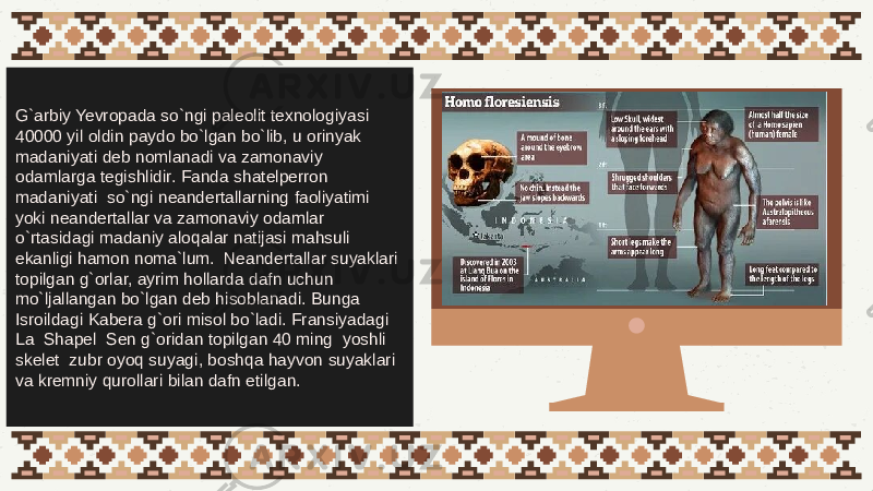 G`arbiy Yevropada so`ngi paleolit texnologiyasi 40000 yil oldin paydo bo`lgan bo`lib, u orinyak madaniyati deb nomlanadi va zamonaviy odamlarga tegishlidir. Fanda shatelperron madaniyati so`ngi neandertallarning faoliyatimi yoki neandertallar va zamonaviy odamlar o`rtasidagi madaniy aloqalar natijasi mahsuli ekanligi hamon noma`lum. Neandertallar suyaklari topilgan g`orlar, ayrim hollarda dafn uchun mo`ljallangan bo`lgan deb hisoblanadi. Bunga Isroildagi Kabera g`ori misol bo`ladi. Fransiyadagi La Shapel Sen g`oridan topilgan 40 ming yoshli skelet zubr oyoq suyagi, boshqa hayvon suyaklari va kremniy qurollari bilan dafn etilgan. 