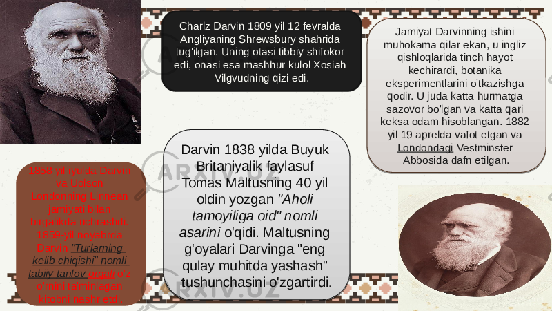 Charlz Darvin 1809 yil 12 fevralda Angliyaning Shrewsbury shahrida tug&#39;ilgan. Uning otasi tibbiy shifokor edi, onasi esa mashhur kulol Xosiah Vilgvudning qizi edi. Darvin 1838 yilda Buyuk Britaniyalik faylasuf Tomas Maltusning 40 yil oldin yozgan  &#34;Aholi tamoyiliga oid&#34; nomli asarini  o&#39;qidi. Maltusning g&#39;oyalari Darvinga &#34;eng qulay muhitda yashash&#34; tushunchasini o&#39;zgartirdi .1858 yil iyulda Darvin va Uolson Londonning Linnean jamiyati bilan birgalikda uchrashdi. 1859-yil noyabrda Darvin  &#34; Turlarning kelib chiqishi &#34; nomli tabiiy tanlov orqali  o&#39;z o&#39;rnini ta&#39;minlagan kitobni nashr etdi. Jamiyat Darvinning ishini muhokama qilar ekan, u ingliz qishloqlarida tinch hayot kechirardi, botanika eksperimentlarini o&#39;tkazishga qodir. U juda katta hurmatga sazovor bo&#39;lgan va katta qari keksa odam hisoblangan. 1882 yil 19 aprelda vafot etgan va  Londondagi  Vestminster Abbosida dafn etilgan.0C04080D0E 2B080E1F 2C 23 01 08 090F09 2F 19 291E09 1F 21 35 26 290E 240231 0224 2923170E 1C 24 14 33230F17230F1704190E 2F 18 