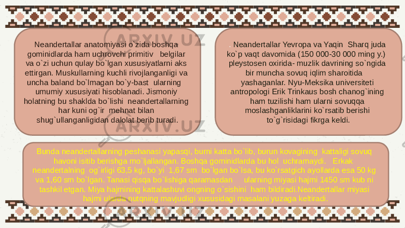 Neandertallar anatomiyasi o`zida boshqa gominidlarda ham uchrovchi primitiv belgilar va o`zi uchun qulay bo`lgan xususiyatlarni aks ettirgan. Muskullarning kuchli rivojlanganligi va uncha baland bo`lmagan bo`y-bast ularning umumiy xususiyati hisoblanadi. Jismoniy holatning bu shaklda bo`lishi neandertallarning har kuni og`ir mehnat bilan shug`ullanganligidan dalolat berib turadi. . Neandertallar Yevropa va Yaqin Sharq juda ko`p vaqt davomida (150 000-30 000 ming y.) pleystosen oxirida- muzlik davrining so`ngida bir muncha sovuq iqlim sharoitida yashaganlar. Nyu-Meksika universiteti antropologi Erik Trinkaus bosh chanog`ining ham tuzilishi ham ularni sovuqqa moslashganliklarini ko`rsatib berishi to`g`risidagi fikrga keldi. Bunda neandertallarning peshanasi yapasqi, burni katta bo`lib, burun kovagining kattaligi sovuq havoni isitib berishga mo`ljallangan. Boshqa gominidlarda bu hol uchramaydi. Erkak neandertalning og`irligi 63,5 kg, bo`yi 1,67 sm bo`lgan bo`lsa, bu ko`rsatgich ayollarda esa 50 kg va 1,60 sm bo`lgan. Tanasi qisqa bo`lishiga qaramasdan ularning miyasi hajmi 1450 sm kub ni tashkil etgan. Miya hajmining kattalashuvi ongning o`sishini ham bildiradi.Neandertallar miyasi hajmi ularda nutqning mavjudligi xususidagi masalani yuzaga keltiradi. 