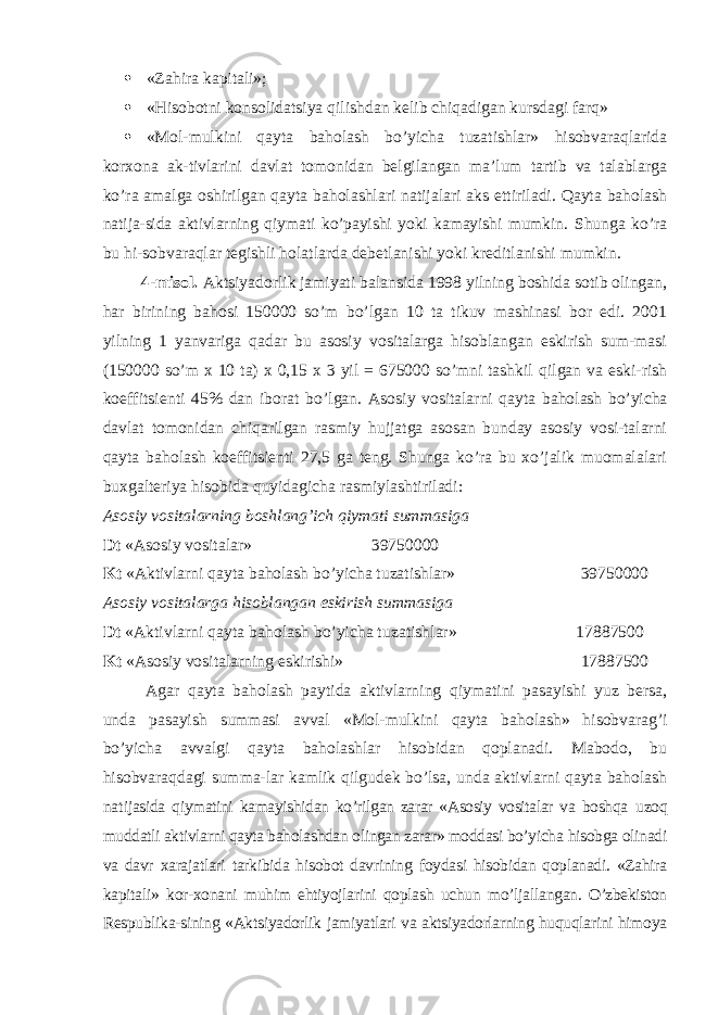  «Zahira kapitali»;  «Hisobotni konsolidatsiya qilishdan kelib chiqadigan kursdagi farq»  «Mol-mulkini qayta baholash bo’yicha tuzatishlar» hisobvaraqlarida korxona ak-tivlarini davlat tomonidan belgilangan ma’lum tartib va talablarga ko’ra amalga oshirilgan qayta baholashlari natijalari aks ettiriladi. Qayta baholash natija-sida aktivlarning qiymati ko’payishi yoki kamayishi mumkin. Shunga ko’ra bu hi-sobvaraqlar tegishli holatlarda debetlanishi yoki kreditlanishi mumkin. 4-misol. Aktsiyadorlik jamiyati balansida 1998 yilning boshida sotib olingan, har birining bahosi 150000 so’m bo’lgan 10 ta tikuv mashinasi bor edi. 2001 yilning 1 yanvariga qadar bu asosiy vositalarga hisoblangan eskirish sum-masi (150000 so’m x 10 ta) x 0,15 x 3 yil = 675000 so’mni tashkil q ilgan va eski-rish koeffitsienti 45% dan iborat bo’lgan. Asosiy vositalarni q ayta baholash bo’yicha davlat tomonidan chiqarilgan rasmiy hujjatga asosan bunday asosiy vosi-talarni qayta baholash koeffitsienti 27,5 ga teng. Shunga ko’ra bu xo’jalik muomalalari buxgalteriya hisobida quyidagicha rasmiylashtiriladi: Asosiy vositalarning boshlang’ich qiymati summasiga Dt «Asosiy vositalar» 39750000 Kt «Aktivlarni qayta baholash bo’yicha tuzatishlar» 39750000 Asosiy vositalarga hisoblangan eskirish summasiga Dt «Aktivlarni qayta baholash bo’yicha tuzatishlar» 17887500 Kt «Asosiy vositalarning eskirishi» 17887500 Agar qayta baholash paytida aktivlarning qiymatini pasayishi yuz bersa, unda pasayish summasi avval «Mol-mulkini qayta baholash» hisobvarag’i bo’yicha avvalgi qayta baholashlar hisobidan qoplanadi. Mabodo, bu hisobvaraqdagi summa-lar kamlik qilgudek bo’lsa, unda aktivlarni qayta baholash nati jasida qiymatini kamayishidan ko’rilgan zarar «Asosiy vositalar va boshqa uzoq muddatli aktivlarni qayta baholashdan olingan zarar» moddasi bo’yicha hisobga olinadi va davr xarajatlari tarkibida hisobot davrining foydasi hisobidan qoplanadi. «Zahira kapitali» kor-xonani muhim ehtiyojlarini qoplash uchun mo’ljal langan. O’zbekiston Respublika-sining «Aktsiyadorlik jamiyatlari va aktsiyadorlarning huquqlarini himoya 