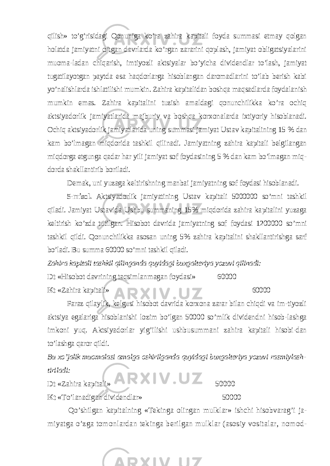 qilish» to’g’risidagi Qonuniga ko’ra zahira kapitali foyda summasi etmay qolgan holatda jamiyatni o’tgan davrlarda ko’rgan zararini qoplash, jamiyat obligatsiyalarini muoma-ladan chiqarish, imtiyozli aktsiyalar bo’yicha dividendlar to’lash, jamiyat tugatilayotgan paytda esa haqdorlarga hisoblangan daromadlarini to’lab berish kabi yo’nalish larda ishlatilishi mumkin. Zahira kapitalidan boshqa maqsadlarda foyda lanish mumkin emas. Zahira kapitalini tuzish amaldagi qonunchilikka ko’ra ochiq aktsiyadorlik jamiyatlarida majburiy va boshqa korxonalarda ixtiyoriy hisoblanadi. Ochiq aktsiyadorlik jamiyatlarida uning summasi ja miyat Ustav kapitalining 15 % dan kam bo’lmagan miqdorida tashkil qili nadi. Jamiyatning zahira kapitali belgilangan miqdorga etgunga qadar har yili jamiyat sof foydasining 5 % dan kam bo’lmagan miq - dorda shakllan tirib boriladi. Demak, uni yuzaga keltirishning manbai jamiyatning sof foydasi hisoblanadi. 5-misol. Aktsiyadorlik jamiyatining Ustav kapitali 5000000 so’mni tash kil qiladi. Jamiyat Ustav ida Ushbu summaning 15% miqdorida zahira ka pitalini yuzaga keltirish ko’zda tutilgan. Hisobot davrida jamiyatning sof foydasi 1200000 so’mni tashkil qildi. Qonunchilikka asosan uning 5% zahira kapitalini shakllantirishga sarf bo’ladi. Bu summa 60000 so’mni tash kil qiladi. Zahira kapitali tashkil qilinganda quyidagi buxgalteriya yozuvi qilinadi: Dt «Hisobot davrining taqsimlanmagan foydasi» 60000 Kt «Zahira kapitali» 60000 Faraz qilaylik, kelgusi hisobot davrida korxona zarar bilan chiqdi va im-tiyozli aktsiya egalariga hisoblanishi lozim bo’lgan 50000 so’mlik dividend ni hisob-lashga imkoni yuq. Aktsiyadorlar yig’ilishi ushbusummani zahira kapitali hisobi-dan to’lashga qaror qildi. Bu xo’jalik muomalasi amalga oshirilganda quyidagi buxgalteriya yozuvi ras miylash- tiriladi: Dt «Zahira kapitali» 50000 Kt « Т o’lanadigan dividendlar» 50000 Qo’ shilgan kapitalning « Т ekinga olingan mulklar» ishchi hisobvarag’i ja- miyatga o’zga tomonlardan tekinga berilgan mulklar (asosiy vositalar, nomod- 