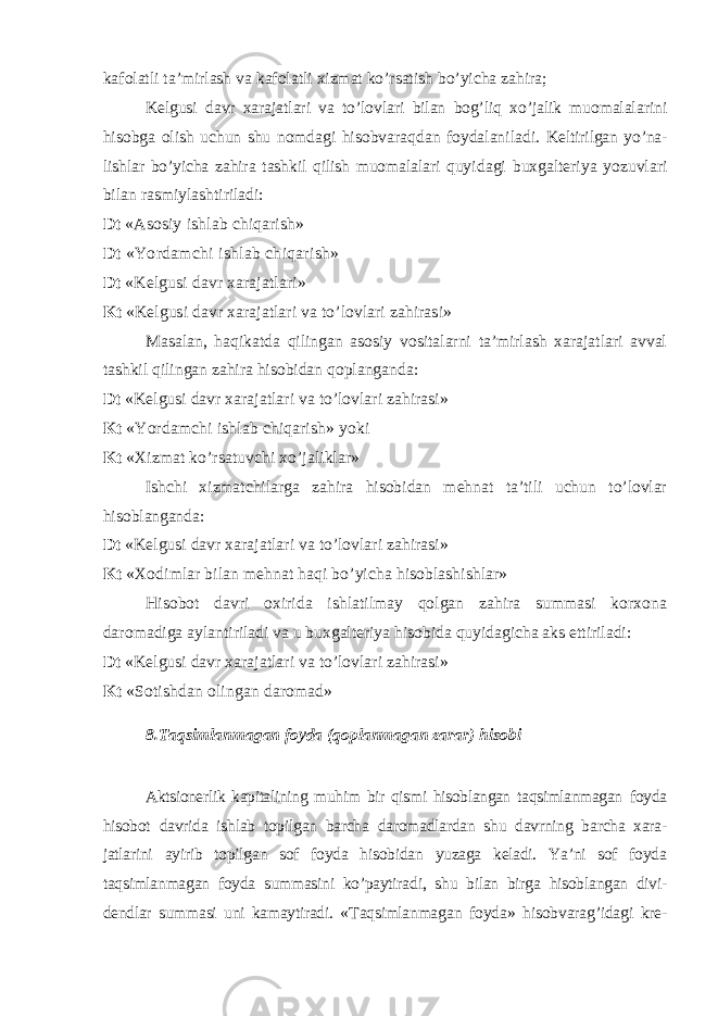 kafolatli ta’mirlash va kafolatli xizmat ko’rsatish bo’yicha zahira; Kelgusi davr xarajatlari va to’lovlari bilan bog’liq xo’jalik muomalala rini hisobga olish uchun shu nomdagi hisobvaraqdan foydalaniladi. Keltirilgan yo’na- lishlar bo’yicha zahira tashkil qilish muomalalari quyi dagi buxgalteriya yozuvlari bilan rasmiylashtiriladi: Dt «Asosiy ishlab chiqarish» Dt «Yordamchi ishlab chiqarish» Dt «Kelgusi davr xarajatlari» Kt «Kelgusi davr xarajatlari va to’lovlari zahirasi» Masalan, haqikatda qilingan asosiy vositalarni ta’mirlash xarajatlari avval tashkil qilingan zahira hisobidan qoplanganda: Dt «Kelgusi davr xarajatlari va to’lovlari zahirasi» Kt «Yordamchi ishlab chiqarish» yoki Kt « Х izmat ko’rsatuvchi xo’jaliklar» Ishchi xizmatchilarga zahira hisobidan mehnat ta’tili uchun to’lovlar hisob langanda: Dt «Kelgusi davr xarajatlari va to’lovlari zahirasi» Kt « Х odimlar bilan mehnat haqi bo’yicha hisoblashishlar» Hisobot davri oxirida ishlatilmay qolgan zahira summasi korxona daro madiga aylantiriladi va u buxgalteriya hisobida quyidagicha aks ettiriladi: Dt «Kelgusi davr xarajatlari va to’lovlari zahirasi» Kt «Sotishdan olingan daromad» 8. Т aqsimlanmagan foyda (qoplanmagan zarar) hisobi Aktsionerlik kapitalining muhim bir qismi hisoblangan taqsimlanmagan foyda hisobot davrida ishlab topilgan barcha daromadlardan shu davrning barcha xara- jatlarini ayirib topilgan sof foyda hisobidan yuzaga keladi. Ya’ni sof foyda taqsimlanmagan foyda summasini ko’paytiradi, shu bilan birga hisoblangan divi- dendlar summasi uni kamaytiradi. « Т aqsimlanma gan foyda» hisobvarag’idagi kre- 