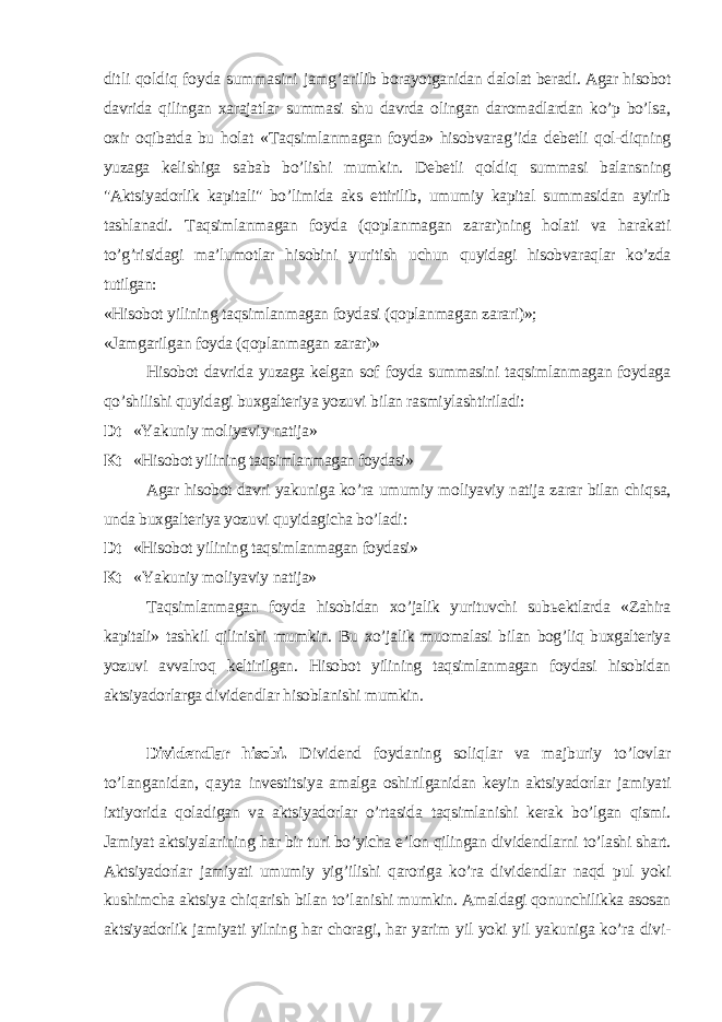 ditli qoldiq foyda summasini jamg’ari lib borayotganidan dalolat beradi. Agar hisobot davrida qilingan xarajatlar summasi shu davrda olingan daromadlardan ko’p bo’lsa, oxir oqibatda bu holat « Т aqsimlanmagan foyda» hisobvara g’ ida debetli qol-diqning yuzaga kelishiga sabab bo’lishi mumkin. Debetli qoldiq summasi balansning &#34;Ak tsiyadorlik kapitali&#34; bo’limida aks ettirilib, umumiy kapital summasidan ayirib tashlanadi. Т aqsimlanmagan foyda (qoplanmagan zarar)ning holati va harakati to’g’ri sidagi ma’lumotlar hisobini yuritish uchun quyidagi hisobvaraqlar ko’zda tutilgan: «Hisobot yilining taqsimlanmagan foydasi (qoplanmagan zarari)»; «Jamgarilgan foyda (qoplanmagan zarar)» Hisobot davrida yuzaga kelgan sof foyda summasini taqsimlanmagan foydaga qo’shilishi quyidagi buxgalteriya yozuvi bilan rasmiylashtiriladi: Dt «Yakuniy moliyaviy natija» Kt «Hisobot yilining taqsimlanmagan foydasi» Agar hisobot davri yakuniga ko’ra umumiy moliyaviy natija zarar bilan chiq sa, unda buxgalteriya yozuvi quyidagicha bo’ladi: Dt «Hisobot yilining taqsimlanmagan foydasi» Kt «Yakuniy moliyaviy natija» Т aqsimlanmagan foyda hisobidan xo’jalik yurituvchi sub ь ektlarda «Zahira kapitali» tashkil qilinishi mumkin. Bu xo’jalik muomalasi bilan bog’liq buxgalteriya yozuvi avvalro q keltirilgan. H isobot yilining taqsimlanmagan foydasi hisobidan aktsiyadorlarga div idendlar hisoblanishi mumkin. Dividendlar hisobi. Dividend foydaning soliqlar va majburiy to’lovlar to’langanidan, q ayta investitsiya amalga oshirilganidan keyin aktsiyadorlar jamiyati ixtiyorida qoladigan va aktsiyadorlar o’rtasida taqsimlanishi kerak bo’lgan qismi. Jamiyat aktsiyalarining har bir turi bo’yicha e’lon qilingan dividendlarni to’lashi shart. Aktsiyadorlar jamiyati umumiy yi g’ ilishi qaroriga ko’ra divi dendlar naqd pul yoki kushimcha aktsiya chiqarish bilan to’lanishi mumkin. Amal dagi qonunchilikka asosan aktsiyadorlik jamiyati yilning har chora gi, har yarim yil yoki yil yakuniga ko’ra divi- 