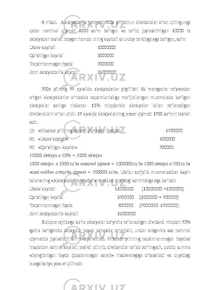 8-misol. Aktsiyadorlik jamiyati 200x yil uchun dividendlar e’lon qilin gunga qadar nominal qiymati 1000 so’m bo’lgan va to’liq joylashtirilgan 10000 ta aktsiyadan tashkil topgan hamda uning kapitali shunday tarkibga ega bo’lgan, so’m Ustav kapitali 10000000 Qo’shilgan kapital 3000000 Т aqsimlanmagan foyda 2000000 Jami aktsiyadorlik kapitali 15000000 200x yilning 22 aprelida aktsiyadorlar yig’ilishi 15 martgacha ro’yxatdan o’ tgan aktsiyadorlar o’rtasida taqsimlanishga mo’ljallangan muomalada bo’lgan aktsiyalar soniga nisbatan 10% miqdorida aktsiyalar bilan to’lanadigan dividendlarni e’lon qildi. 12 aprelda aktsiyalarning bozor qiymati 1200 so’mni tashkil etdi. Dt «Hisobot yilining taqsimlanmagan foydasi 1200000 Kt « Ustav kapitali» 1000000 Kt «Qo’shilgan kapital» 200000 10000 aktsiya x 10% = 1000 aktsiya 1000 aktsiya x 1000 so’m nominal qiymat = 1000000 so’m 1000 aktsiya x 200 so’m nomi-naldan ortiqcha qiymat = 200000 so’m. Ushbu xo’jalik muomalasidan keyin balansning «Aktsiyadorlik kapitali» moddasi quyidagi ko’rinishga ega bo’ladi: Ustav kapitali 11000000 (10000000 +1000000) Qo’shilgan kapital 3200000 (3000000 + 200000) Т aqsimlanmagan foyda 800000 (2000000-1200000) Jami aktsiyadorlik kapitali 15000000 Х alqaro tajribaga k o’ ra aktsiyalar bo’yicha to’lanadigan dividend miqdori 20% gacha bo’lganida aktsiyalar bozor bahosida to’lanishi, undan ortganida esa nominal qiymatida joylashtirilishi tavsiya etiladi. Hisobot yilining taqsimlanmagan foydasi hisobidan zahira kapitali tashkil qilinib, dividendlar to’lab bo’lingach, qoldiq summa «Jamg’arilgan foyda (qoplanmagan zarar)» hisobvaragiga o’tkaziladi va quyidagi buxgalte riya yozuvi qilinadi: 