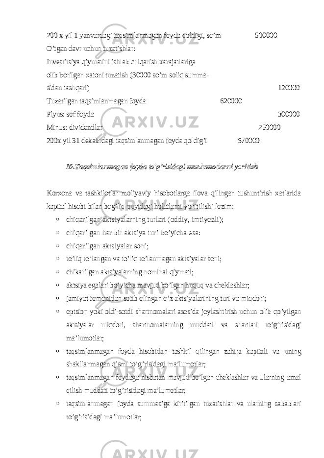 200 x yil 1 yanvardagi taqsimlanmagan foyda qoldigi, so’m 500000 O’tgan davr uchun tuzatishlar: Investitsiya qiymatini ishlab chiqarish xarajatlariga olib borilgan xatoni tuzatish (30000 so’m soliq summa- sidan tashqari) 120000 Т uzatilgan taqsimlanmagan foyda 620000 Plyus: sof foyda 300000 Minus: dividendlar 250000 200x yil 31 dekabrdagi taqsimlanmagan foyda qoldig’i 670000 10. Т aqsimlanmagan foyda to’g’risidagi mu ь lumotlarni yoritish Korxona va tashkilotlar moliyaviy hisobotlarga ilova qilingan tushuntirish xatlarida kapital hisobi bilan bog’liq quyidagi holatlarni yoritilish i lozim:  chiqarilgan aktsiyalarning turlari (oddiy, imtiyozli);  chiqarilgan har bir aktsiya turi bo’yicha esa:  chiqarilgan aktsiyalar soni;  to’liq to’langan va to’liq to’lanmagan aktsiyalar soni;  chikarilgan aktsiyalarning nominal qiymati;  aktsiya egalari bo’yicha mavjud bo’lgan huquq va cheklashlar;  jamiyat tomonidan sotib olingan o’z aktsiyalarining turi va miqdori;  optsion yoki oldi-sotdi shartnomalari asosida joylashtirish uchun olib qo’yilgan aktsiyalar miqdori, shartnomalarning muddati va shartlari to’g’ri sidagi ma’lumotlar;  taqsimlanmagan foyda hisobidan tashkil qilingan zahira kapitali va uning shakllanmagan qismi to’g’risidagi ma’lumotlar;  taqsimlanmagan foydaga nisbatan mavjud bo’lgan cheklashlar va ularning amal qilish muddati to’g’risidagi ma’lumotlar;  taqsimlanmagan foyda summasiga kiritilgan tuzatishlar va ularning sa bablari to’g’risidagi ma’lumotlar; 