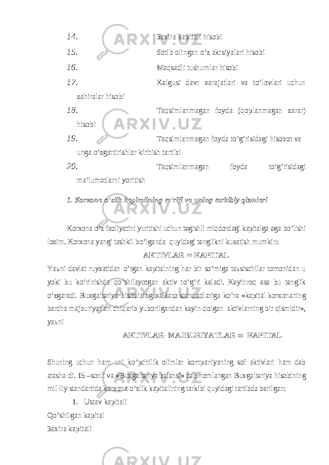 14. 3axira kapitali hisobi 15. Sotib olingan o’z aktsiyalari hisobi 16. Ma q sadli tushumlar hisobi 17. Kelgusi davr xarajatlari va to’lovlari uchun zahiralar hisobi 18. Т aqsimlanmagan foyda (qoplanmagan zarar) hisobi 19. Т aqsimlanmagan foyda to’g’risidagi hisobot va unga o’zgartirishlar kiritish tartibi 20. Т aqsimlanmagan foyda to’g’risidagi ma’lumotlarni yoritish 1. Korxona o’zlik kapitalining ta’rifi va uning tarkibiy qismlari Korxona o’z faoliyatini yuritishi uchun tegishli miqdordagi kapitalga ega bo’lishi lozim. Korxona yangi tashkil b o’ lganda q uyidagi tenglikni kuzatish mumkin: AK Т IVLAR  KAPI Т AL Ya ь ni davlat ruyxatidan o’ tgan kapitalning h ar bir so’miga ta ь sischilar tomonidan u yoki bu k o’ rinishda qo’ shilayotgan aktiv t o’g’ ri keladi. Keyinro q esa bu tenglik o’ zgaradi. Buxgalteriya h isobining xalkaro standartlariga k o’ ra «kapital korxonaning barcha majburiyatlari chi q arib yuborilgandan keyin q olgan aktivlarning bir q ismidir» , ya ь ni AK Т IVLAR- MAJBURIYA Т LAR  KAPI Т AL Shuning uchun h am uni k o’ pchilik olimlar kompaniyaning sof aktivlari h am deb atasha-di. 15 –sonli va «Buxgalteriya balansi» deb nomlangan Buxgalteriya h isobining mil-liy standartida korxona o’ zlik kapitalining tarkibi q uyidagi tartibda berilgan: 1. Ustav kapitali Qo’shilgan kapital 3axira kapitali 