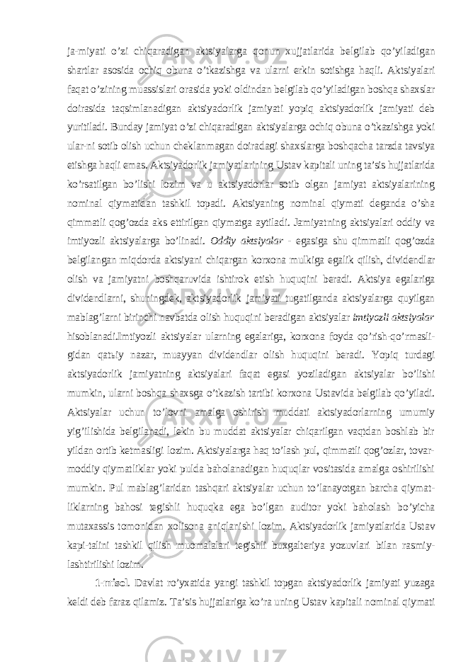 ja-miyati o’zi chiqaradigan aktsiyalarga qonun xujjatlarida belgilab qo’yiladigan shartlar asosida ochiq obuna o’tkazishga va ularni erkin sotishga haqli. Ak tsiyalari faqat o’zining muassislari orasida yoki oldindan belgilab qo’yi ladigan boshqa shaxslar doirasida taqsimlanadigan aktsiyadorlik jamiyati yo piq aktsiyadorlik jamiyati deb yuritiladi. Bunday jamiyat o’zi chiqaradigan aktsiyalarga ochiq obuna o’tkazishga yoki ular-ni sotib olish uchun cheklanmagan doiradagi shaxslarga boshqacha tarzda tavsiya etishga haqli emas. Aktsiyadorlik jamiyatlarining Ustav kapitali uning ta’sis hujjatlarida ko’rsatilgan bo’lishi lozim va u aktsiyadorlar sotib olgan jamiyat aktsiyalarining nominal qiymatidan tashkil topadi. Aktsiyaning nominal qiymati deganda o’sha qimmatli qog’ozda aks ettirilgan qiymatga aytiladi. Jamiyat ning aktsiyalari oddiy va imtiyozli aktsiyalarga bo’linadi. Oddiy aktsiyalar - egasiga shu qimmatli qog’ozda belgilangan miqdorda aktsiyani chiqargan korxona mulkiga egalik qilish, dividendlar olish va jamiyatni boshqaruvida ishtirok etish huquqini beradi. Aktsiya egalariga dividendlarni, shuningdek, aktsiyadorlik jamiyati tugatilganda aktsiyalarga quyilgan mablag’larni birinchi navbatda olish huquqini beradigan aktsiyalar imtiyozli aktsiyalar hisoblanadi.Imtiyozli aktsiyalar ularning egalariga, korxona foyda qo’rish-qo’ rmasli- gidan qat ь iy nazar, muayyan dividendlar olish huquqini beradi. Yopiq turdagi aktsiyadorlik jamiyatning aktsiyalari faqat egasi yoziladigan aktsiyalar bo’lishi mumkin, ularni boshqa shaxsga o’tkazish tartibi korxona Ustav ida belgilab qo’yiladi. Aktsiyalar uchun to’lovni amalga oshirish muddati aktsiyadorlarning umumiy yi g’ ilishida belgilanadi, lekin bu muddat aktsiyalar chiqarilgan vaqtdan boshlab bir yildan ortib ketmasligi lo zim. Aktsiyalarga haq to’lash pul, qimmatli qog’ozlar, tovar- moddiy qiymat liklar yoki pulda baholanadigan huquqlar vositasida amalga oshirilishi mumkin. Pul mablag’laridan tashqari aktsiyalar uchun to’lanayotgan barcha qiymat- liklarning bahosi tegishli huquqka ega bo’lgan auditor yoki baholash bo’yicha mutaxassis tomonidan xolisona aniqlanishi lozim. Aktsiyadorlik jamiyatlarida Ustav kapi-talini tashkil qilish muomalalari tegishli buxgalteriya yozuvlari bilan rasmiy- lashtirilishi lozim. 1-misol . Davlat ro’yxatida yangi tashkil topgan aktsiyadorlik jamiyati yuzaga keldi deb faraz qilamiz. Т a’sis hujjatlariga ko’ra uning Ustav kapita li nominal qiymati 