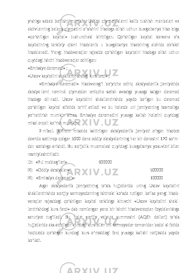 yishiga sabab bo’lishi mumkin. Ushbu qiymatliklarni kelib tushish manbalari va aktivlarning balans qiymatini o’sishini hisobga olish uchun buxgalteriya hiso-biga «qo’shilgan kapital» tushunchasi kiritilgan. Qo’ shilgan kapital korxona o’z kapitalining tarkibiy qismi hisoblanib u buxgalteriya hisobining alohida ob’ekti hisoblanadi. Yangi hisobvaraqlar rejasida qo’shilgan kapitalni hisobga olish uchun quyidagi ishchi hisobva raqlar ochilgan: «Emissiya daromadi» ; « Ustav kapitalini shakllantirishdagi kurs farqi» ; «Emissiya daromadi» hisobvarag’i bo’yicha ochiq aktsiyadorlik jamiyatida ak tsiya-larni nominal qiymatdan ortiqcha sotish evaziga yuzaga kelgan daromad hisobga oli-nadi. Ustav kapitalini shakllantirishda paydo bo’lgan bu daro mad qo’shilgan kapital sifatida ta’rif etiladi va bu holatda uni jamiyatning istemoliga yo’naltirish mumkin emas. Emissiya daromadini yuzaga ke lish holatini quyidagi misol orqali ko’rish mumkin: 2-misol . Birinchi misolda keltirilgan aktsiyadorlik jamiyati o’tgan hisob ot davrida sotilmay qolgan 5000 dona oddiy aktsiyalarining har bir dona sini 120 so’m- dan sotishga erishdi. Bu xo’jalik muomalasi quyidagi bux galteriya yozuvlari bilan rasmiylashtiriladi: Dt «Pul mablag’lari» 600000 Kt «Oddiy aktsiyalar» 500000 Kt «Emissiya daromadi» 100000 Agar aktsiyadorlik jamiyatining ta’sis hujjatlarida uning Ustav kapita lini shakllantirishda xorijiy sarmoyadorning ishtiroki ko’zda tutilgan bo’lsa yangi hisob- varaqlar rejasidagi qo’shilgan kapital tarkibiga kiruvchi « Ustav kapitalini shakl- lantirishdagi kurs farqi» deb nomlangan yana bir ishchi hisobvaraqdan foydalanishga zaruriyat tug’iladi. Bu h olat xorijiy valyuta summasini (AQSh dollari) ta’sis hujjatlarida aks ettirilgan kundagi kurs bilan uni sarmoyador tomonidan badal si-fatida haqiqatda qo’shgan kundagi kurs o’rtasidagi farq yuzaga kelishi natijasida paydo bo’ladi . 