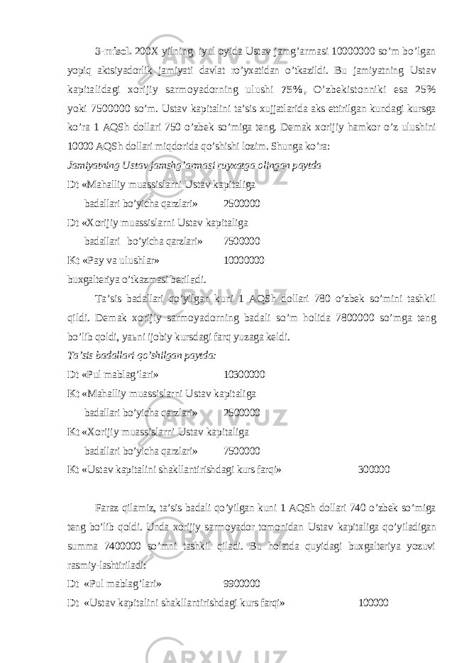 3-misol. 200 Х yilning iyul oyida Ustav jamg’armasi 10000000 so’m bo’lgan yopiq aktsiyadorlik jamiyati davlat ro’yxatidan o’tkazildi. Bu jamiyatning Ustav kapitalidagi xorijiy sarmoyadorning ulushi 75%, O’zbekistonniki esa 25% yoki 7500000 so’m. Ustav kapitalini ta’sis xujjatlarida aks ettirilgan kundagi kursga ko’ra 1 AQSh dollari 750 o’zbek so’miga teng. Demak xorijiy hamkor o’z ulu shini 10000 AQSh dollari miq dorida qo’shishi lozim. Shunga ko’ra: Jamiyatning Ustav jamsh g’ armasi ruyxatga olingan paytda Dt «Mahalliy muassislarni Ustav kapitaliga badallari bo’yicha qarzlari» 2500000 Dt « Х orijiy muassislarni Ustav kapitaliga badallari bo’yicha qarzlari» 7500000 Kt «Pay va ulushlar» 10000000 buxgalteriya o’tkazmasi beril a di. Т a’sis badallari qo’yilgan kuni 1 AQSh dollari 780 o’zbek so’mini tashkil q ildi. Demak xorijiy sarmoyadorning badali so’m holida 7800000 so’mga teng bo’lib qoldi, ya ь ni ijobiy kursdagi farq yuzaga keldi. Т a’sis badallari qo’shilgan paytda: Dt «Pul mablag’lari» 10300000 Kt «Mahalliy muassislarni Ustav kapitaliga badallari bo’yicha qarzlari» 2500000 Kt « Х orijiy muassislarni Ustav kapitaliga badallari bo’yicha qarzlari» 7500000 Kt « Ustav kapitalini shakllantirishdagi kurs farqi» 300000 Faraz qilamiz, ta’sis badali qo’yilgan kuni 1 AQSh dollari 740 o’zbek so’miga teng bo’lib qoldi. Unda xorijiy sarmoyador tomonidan Ustav kapita liga qo’yiladigan summa 7400000 so’mni tashkil qiladi. Bu holatda quyidagi buxgalteriya yozuvi rasmiy-lashtiriladi: Dt «Pul mablag’lari» 9900000 Dt « Ustav kapitalini shakllantirishdagi kurs farqi» 100000 