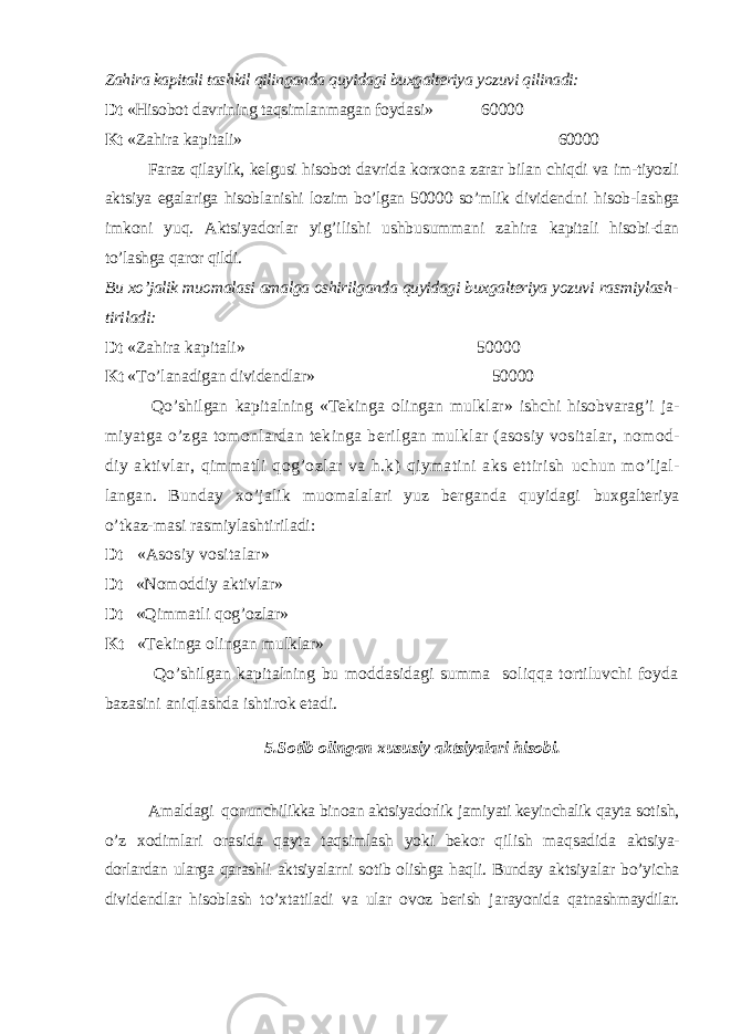 Zahira kapitali tashkil qilinganda quyidagi buxgalteriya yozuvi qilinadi: Dt «Hisobot davrining taqsimlanmagan foydasi» 60000 Kt «Zahira kapitali» 60000 Faraz qilaylik, kelgusi hisobot davrida korxona zarar bilan chiqdi va im-tiyozli aktsiya egalariga hisoblanishi lozim bo’lgan 50000 so’mlik dividend ni hisob-lashga imkoni yuq. Aktsiyadorlar yig’ilishi ushbusummani zahira kapitali hisobi-dan to’lashga qaror qildi. Bu xo’jalik muomalasi amalga oshirilganda quyidagi buxgalteriya yozuvi ras miylash- tiriladi: Dt «Zahira kapitali» 50000 Kt « Т o’lanadigan dividendlar» 50000 Qo’ shilgan kapitalning « Т ekinga olingan mulklar» ishchi hisobvarag’i ja- miyatga o’zga tomonlardan tekinga berilgan mulklar (asosiy vositalar, nomod- diy aktivlar, qimmatli qog’ozlar va h.k) qiymatini aks ettirish uchun mo’ljal- langan. Bunday xo’jalik muomalalari yuz berganda quyidagi buxgalteriya o’tkaz-masi rasmiylashtiriladi: Dt «Asosiy vositalar» Dt «Nomoddiy aktivlar» Dt «Qimmatli qog’ozlar» Kt « Т ekinga olingan mulklar» Qo’shilgan kapitalning bu moddasidagi summa soliqqa tortiluvchi foyda bazasini aniqlashda ishtirok etadi. 5.Sotib olingan xususiy aktsiyalari hisobi. Amaldagi qonunchilikka binoan aktsiyadorlik jamiyati keyinchalik qayta sotish, o’z xodimlari orasida qayta taqsimlash yoki bekor qilish maqsadida aktsiya- dorlardan ularga qarashli aktsiyalarni sotib olishga haqli. Bunday ak tsiyalar bo’yicha dividendlar hisoblash to’xtatiladi va ular ovoz berish ja rayonida qatnashmaydilar. 