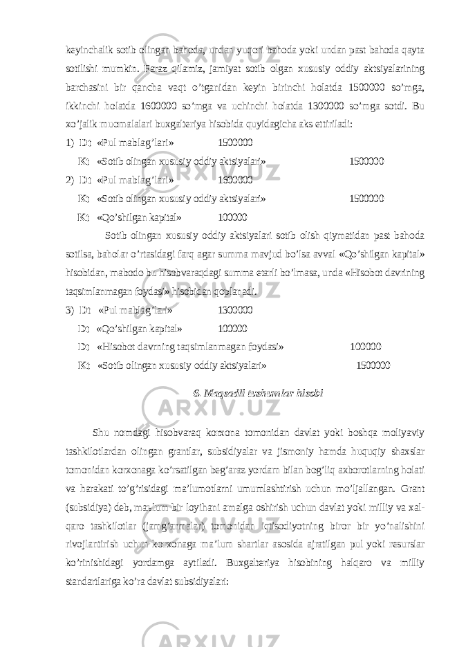 keyinchalik sotib olingan bahoda, undan yuqori bahoda yoki undan past bahoda qayta sotilishi mumkin. Faraz qilamiz, jamiyat sotib olgan xususiy oddiy aktsiyalarining barchasini bir q ancha vaqt o’tganidan keyin birinchi holatda 1500000 so’mga, ikkinchi ho latda 1600000 so’mga va uchinchi holatda 1300000 so’mga sotdi. Bu xo’jalik muomalalari buxgalteriya hisobida quyidagicha aks ettiriladi: 1) Dt «Pul mablag’lari» 1500000 Kt «Sotib olingan xususiy oddiy aktsiyalari» 1500000 2) Dt «Pul mablag’lari» 1600000 Kt «Sotib olingan xususiy oddiy aktsiyalari» 1500000 Kt «Qo’shilgan kapital» 100000 Sotib olingan xususiy oddiy aktsiyalari sotib olish qiymatidan past baho da sotilsa, baholar o’rtasidagi farq agar summa mavjud bo’lsa avval «Qo’shilgan kapital» hisobidan, mabodo bu hisobvaraqdagi summa etarli bo’lmasa, unda «Hisobot davrining taqsimlanmagan foydasi» hisobidan q oplanadi. 3) Dt «Pul mablag’lari» 1300000 Dt «Qo’shilgan kapital» 100000 Dt «Hisobot davrning taqsimlanmagan foydasi» 100000 Kt «Sotib olingan xususiy oddiy aktsiyalari» 1500000 6. Maqsadli tushumlar hisobi Shu nomdagi hisobvaraq korxona tomonidan davlat yoki boshqa moliyaviy tashkilotlardan olingan grantlar, subsidiyalar va jismoniy hamda huquqiy shaxslar tomonidan korxonaga ko’rsatilgan beg’araz yordam bilan bog’liq axborotlarning holati va harakati to’g’risidagi ma’lumotlarni umumlashtirish uchun mo’ljallangan. Grant (subsidiya) deb, ma ь lum bir loyi h ani amalga oshirish uchun davlat yoki milliy va xal- qaro tashkilotlar (jamg’armalar) tomonidan iqtisodiyotning biror bir yo’nalishini rivojlantirish uchun korxonaga ma’lum shartlar asosida ajratilgan pul yoki resurslar ko’rinishidagi yordamga aytiladi. Buxgalteriya hisobining halqaro va milliy standartlariga ko’ra davlat sub sidiyalari: 