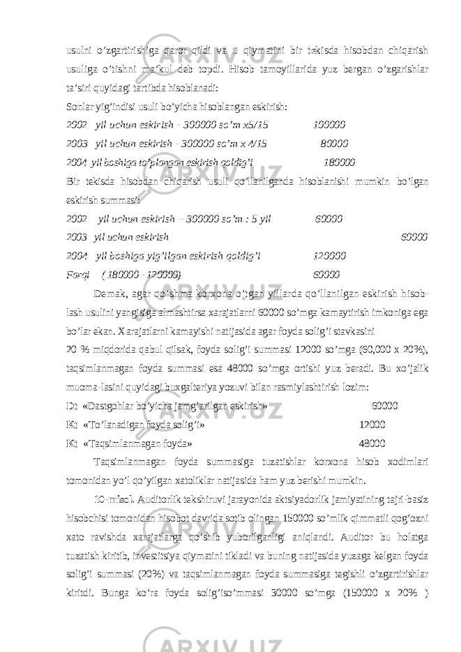 usulni o’zgartirishiga qaror qildi va u qiymatini bir t e kisda hisobdan chiqarish usuliga o’tishni ma’kul deb topdi. Hisob tamoyillarida yuz bergan o’zgarishlar ta’siri quyidagi tar tibda hisoblanadi: Sonlar yig’indisi usuli bo’yicha hisoblangan eskirish: 2002 yil uchun eskirish - 300000 so’m x5/15 100000 2003 yil uchun eskirish - 300000 so’m x 4/15 80000 2004 yil boshiga to’plangan eskirish qoldig’i 180000 Bir tekisda hisobdan chiqarish usuli qo’llanilganda hisoblanishi mumkin bo’lgan eskirish summasi: 2002 yil uchun eskirish - 300000 so’m : 5 yil 60000 2003 yil uchun eskirish 60000 2004 yil boshiga yi g’ ilgan eskirish qoldig’i 120000 Farqi ( 180000 - 120000) 60000 Demak, agar qo’shma korxona o’tgan yillarda qo’llanilgan eskirish h isob- lash usulini yangisiga almashtirsa xarajatlarni 60000 so’mga kamaytirish imkoniga ega bo’lar ekan. Х arajatlarni kamayishi natijasida agar foyda solig’i stavkasini 20 % miqdorida qabul qilsak, foyda solig’i summa si 12000 so’mga (60,000 x 20%), taqsimlanmagan foyda summasi esa 48000 so’mga ortishi yuz beradi. Bu xo’jalik muoma-lasini quyidagi buxgalteriya yozuvi bilan rasmiylashtirish lozim: Dt «Dastgohlar bo’yicha jamg’arilgan eskirish» 60000 Kt « Т o’lanadigan foyda solig’i» 12000 Kt « Т aqsimlanmagan foyda» 48000 Т aqsimlanmagan foyda summasiga tuzatishlar korxona hisob xodimlari tomonidan yo’l qo’yilgan xatoliklar natijasida ham yuz berishi mumkin. 10-misol. Auditorlik tekshiruvi jarayonida aktsiyadorlik jamiyatining tajri-basiz hisobchisi tomonidan hisobot davrida sotib olingan 150000 so’mlik qimmatli qog’ozni xato ravishda xarajatlarga qo’shib yuborilganligi aniqlandi. Auditor bu holatga t u zatish kiritib, investitsiya qiymatini tikladi va buning natijasida yuzaga kelgan foyda solig’i summasi (20%) va taqsimlanmagan foyda summasiga tegishli o’zgartirishlar kiritdi. Bunga ko’ra foyda solig’iso’mmasi 30000 so’mga (150000 x 20% ) 