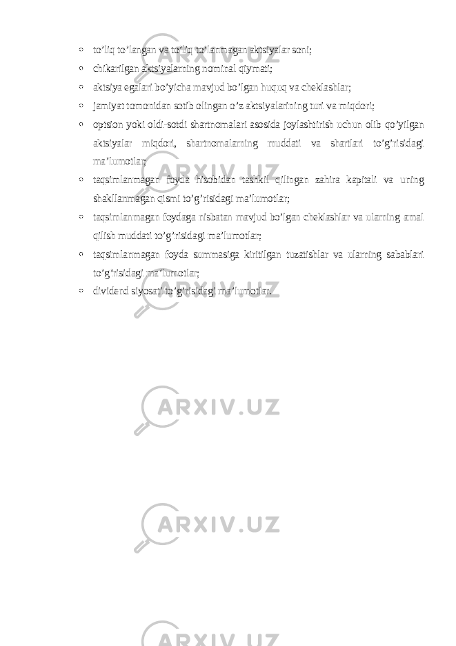  to’liq to’langan va to’liq to’lanmagan aktsiyalar soni;  chikarilgan aktsiyalarning nominal qiymati;  aktsiya egalari bo’yicha mavjud bo’lgan huquq va cheklashlar;  jamiyat tomonidan sotib olingan o’z aktsiyalarining turi va miqdori;  optsion yoki oldi-sotdi shartnomalari asosida joylashtirish uchun olib qo’yilgan aktsiyalar miqdori, shartnomalarning muddati va shartlari to’g’ri sidagi ma’lumotlar;  taqsimlanmagan foyda hisobidan tashkil qilingan zahira kapitali va uning shakllanmagan qismi to’g’risidagi ma’lumotlar;  taqsimlanmagan foydaga nisbatan mavjud bo’lgan cheklashlar va ularning amal qilish muddati to’g’risidagi ma’lumotlar;  taqsimlanmagan foyda summasiga kiritilgan tuzatishlar va ularning sa bablari to’g’risidagi ma’lumotlar;  dividend siyosati to’g’risidagi ma’lumotlar . 