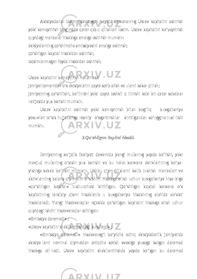 Aktsiyadorlar lozim deb topgan paytda korxonaning Ustav kapitalini oshirish yoki kamaytirish to’g’risida qaror qabul qilishlari lozim. Ustav kapi talini ko’paytirish quyidagi manbalar hisobiga amalga oshirish mumkin: aktsiyalarning qo’shimcha emissiyasini amalga oshirish; qo’shilgan kapital hisobidan oshirish; taqsimlanmagan foyda hisobidan oshirish; Ustav kapitalini kamaytirish hollari esa: jamiyat tomonidan o’z aktsiyalarini qayta sotib olish va ularni bekor qi lish; jamiyatning qo’shilishi, bo’linishi yoki qayta tashkil q ilinishi kabi bir qa tor sabablar natijasida yuz berishi mumkin. Ustav kapitalini oshirish yoki kamaytirish bilan bog’liq buxgalteriya yozuvlari ta’sis hujjatlariga rasmiy o’zgartirishlar kiritilgandan so’nggina t u zi-lishi mumkin. 3.Q o’ shilgan kapital hisobi. Jamiyatning xo’jalik faoliyati davomida yangi mulkning paydo bo’lishi, yoki mavjud mulkning o’sishi yuz berishi va bu holat korxona aktivlarining ko’pa- yishiga sabab bo’lishi mumkin. Ushbu qiymatliklarni kelib tushish manbalari va aktivlarning balans qiymatini o’sishini hisobga olish uchun buxgalteriya hiso-biga «qo’shilgan kapital» tushunchasi kiritilgan. Qo’ shilgan kapital korxona o’z kapitalining tarkibiy qismi hisoblanib u buxgalteriya hisobining alohida ob’ekti hisoblanadi. Yangi hisobvaraqlar rejasida qo’shilgan kapitalni hisobga olish uchun quyidagi ishchi hisobva raqlar ochilgan: «Emissiya daromadi» ; « Ustav kapitalini shakllantirishdagi kurs farqi» ; «Emissiya daromadi» hisobvarag’i bo’yicha ochiq aktsiyadorlik jamiyatida ak tsiya-larni nominal qiymatdan ortiqcha sotish evaziga yuzaga kelgan daromad hisobga oli-nadi. Ustav kapitalini shakllantirishda paydo bo’lgan bu daro mad 