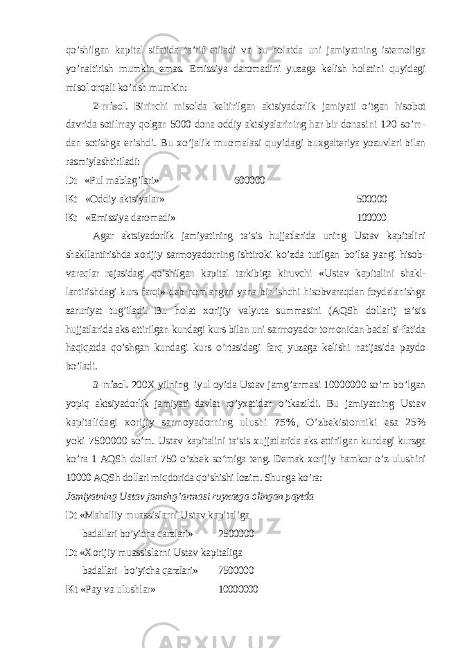 qo’shilgan kapital sifatida ta’rif etiladi va bu holatda uni jamiyatning istemoliga yo’naltirish mumkin emas. Emissiya daromadini yuzaga ke lish holatini quyidagi misol orqali ko’rish mumkin: 2-misol . Birinchi misolda keltirilgan aktsiyadorlik jamiyati o’tgan hisob ot davrida sotilmay qolgan 5000 dona oddiy aktsiyalarining har bir dona sini 120 so’m- dan sotishga erishdi. Bu xo’jalik muomalasi quyidagi bux galteriya yozuvlari bilan rasmiylashtiriladi: Dt «Pul mablag’lari» 600000 Kt «Oddiy aktsiyalar» 500000 Kt «Emissiya daromadi» 100000 Agar aktsiyadorlik jamiyatining ta’sis hujjatlarida uning Ustav kapita lini shakllantirishda xorijiy sarmoyadorning ishtiroki ko’zda tutilgan bo’lsa yangi hisob- varaqlar rejasidagi qo’shilgan kapital tarkibiga kiruvchi « Ustav kapitalini shakl- lantirishdagi kurs farqi» deb nomlangan yana bir ishchi hisobvaraqdan foydalanishga zaruriyat tug’iladi. Bu h olat xorijiy valyuta summasini (AQSh dollari) ta’sis hujjatlarida aks ettirilgan kundagi kurs bilan uni sarmoyador tomonidan badal si-fatida haqiqatda qo’shgan kundagi kurs o’rtasidagi farq yuzaga kelishi natijasida paydo bo’ladi . 3-misol. 200 Х yilning iyul oyida Ustav jamg’armasi 10000000 so’m bo’lgan yopiq aktsiyadorlik jamiyati davlat ro’yxatidan o’tkazildi. Bu jamiyatning Ustav kapitalidagi xorijiy sarmoyadorning ulushi 75%, O’zbekistonniki esa 25% yoki 7500000 so’m. Ustav kapitalini ta’sis xujjatlarida aks ettirilgan kundagi kursga ko’ra 1 AQSh dollari 750 o’zbek so’miga teng. Demak xorijiy hamkor o’z ulu shini 10000 AQSh dollari miq dorida qo’shishi lozim. Shunga ko’ra: Jamiyatning Ustav jamsh g’ armasi ruyxatga olingan paytda Dt «Mahalliy muassislarni Ustav kapitaliga badallari bo’yicha qarzlari» 2500000 Dt « Х orijiy muassislarni Ustav kapitaliga badallari bo’yicha qarzlari» 7500000 Kt «Pay va ulushlar» 10000000 