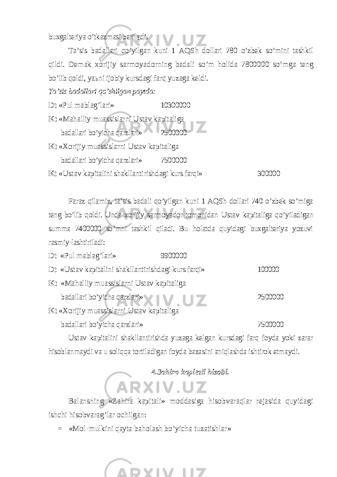 buxgalteriya o’tkazmasi beril a di. Т a’sis badallari qo’yilgan kuni 1 AQSh dollari 780 o’zbek so’mini tashkil q ildi. Demak xorijiy sarmoyadorning badali so’m holida 7800000 so’mga teng bo’lib qoldi, ya ь ni ijobiy kursdagi farq yuzaga keldi. Т a’sis badallari qo’shilgan paytda: Dt «Pul mablag’lari» 10300000 Kt «Mahalliy muassislarni Ustav kapitaliga badallari bo’yicha qarzlari» 2500000 Kt « Х orijiy muassislarni Ustav kapitaliga badallari bo’yicha qarzlari» 7500000 Kt « Ustav kapitalini shakllantirishdagi kurs farqi» 300000 Faraz qilamiz, ta’sis badali qo’yilgan kuni 1 AQSh dollari 740 o’zbek so’miga teng bo’lib qoldi. Unda xorijiy sarmoyador tomonidan Ustav kapita liga qo’yiladigan summa 7400000 so’mni tashkil qiladi. Bu holatda quyidagi buxgalteriya yozuvi rasmiy-lashtiriladi: Dt «Pul mablag’lari» 9900000 Dt « Ustav kapitalini shakllantirishdagi kurs farqi» 100000 Kt «Mahalliy muassislarni Ustav kapitaliga badallari bo’yicha qarzlari» 2500000 Kt « Х orijiy muassislarni Ustav kapitaliga badallari bo’yicha qarzlari» 7500000 Ustav kapitalini shakllantirishda yuzaga kelgan kursdagi farq foyda yoki zarar hisoblanmaydi va u soliqqa tortiladigan foyda bazasini aniqlashda ishtirok etmaydi. 4.3ahira kapitali hisobi. Balansning «Zahira kapitali» moddasiga hisobvaraqlar rejasida quyida gi ishchi hisobvarag’lar ochilgan:  «Mol-mulkini qayta baholash bo’yicha tuzatishlar» 