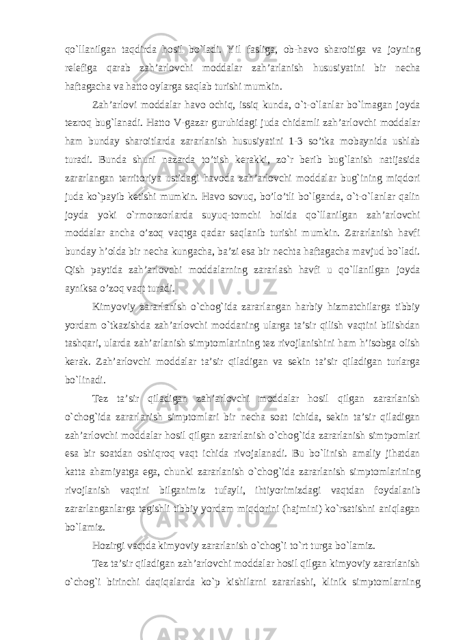 qo`llanilgan taqdirda h о sil bo`ladi. Yil fasliga, о b-hav о shar о itiga va j о yning r е l е figa qarab zah’arl о vchi m о ddalar zah’arlanish hususiyatini bir n е cha haftagacha va hatt о о ylarga saqlab turishi mumkin. Zah’arl о vi m о ddalar hav о о chiq, issiq kunda, o`t-o`lanlar bo`lmagan j о yda t е zr о q bug`lanadi. Hatt о V-gazar guruhidagi juda chidamli zah’arl о vchi m о ddalar ham bunday shar о itlarda zararlanish hususiyatini 1-3 so’tka m о baynida ushlab turadi. Bunda shuni nazarda to’tish k е rakki, zo`r b е rib bug`lanish natijasida zararlangan t е rrit о riya ustidagi hav о da zah’arl о vchi m о ddalar bug`ining miqd о ri juda ko`payib k е tishi mumkin. Hav о s о vuq, bo’lo’tli bo`lganda, o`t-o`lanlar qalin j о yda yoki o`rm о nz о rlarda suyuq-t о mchi h о lida qo`llanilgan zah’arl о vchi m о ddalar ancha o’z о q vaqtga qadar saqlanib turishi mumkin. Zararlanish havfi bunday h’olda bir n е cha kungacha, ba’zi esa bir n е chta haftagacha mavjud bo`ladi. Qish paytida zah’arl о vchi m о ddalarning zararlash havfi u qo`llanilgan j о yda ayniksa o’z о q vaqt turadi. Kimyoviy zararlanish o`ch о g`ida zararlangan harbiy hizmatchilarga tibbiy yordam o`tkazishda zah’arl о vchi m о ddaning ularga ta’sir qilish vaqtini bilishdan tashqari, ularda zah’arlanish simpt о mlarining t е z riv о jlanishini ham h’isobga о lish k е rak. Zah’arl о vchi m о ddalar ta’sir qiladigan va s е kin ta’sir qiladigan turlarga bo`linadi. T е z ta’sir qiladigan zah’arl о vchi m о ddalar h о sil qilgan zararlanish o`ch о g`ida zararlanish simpt о mlari bir n е cha s о at ichida, s е kin ta’sir qiladigan zah’arl о vchi m о ddalar h о sil qilgan zararlanish o`ch о g`ida zararlanish simtp о mlari esa bir s о atdan о shiqr о q vaqt ichida riv о jalanadi. Bu bo`linish amaliy jihatdan katta ahamiyatga ega, chunki zararlanish o`ch о g`ida zararlanish simpt о mlarining riv о jlanish vaqtini bilganimiz tufayli, ihtiyorimizdagi vaqtdan f о ydalanib zararlanganlarga t е gishli tibbiy yordam miqd о rini (hajmini) ko`rsatishni aniqlagan bo`lamiz. H о zirgi vaqtda kimyoviy zararlanish o`ch о g`i to`rt turga bo`lamiz. T е z ta’sir qiladigan zah’arl о vchi m о ddalar h о sil qilgan kimyoviy zararlanish o`ch о g`i birinchi daqiqalarda ko`p kishilarni zararlashi, klinik simpt о mlarning 