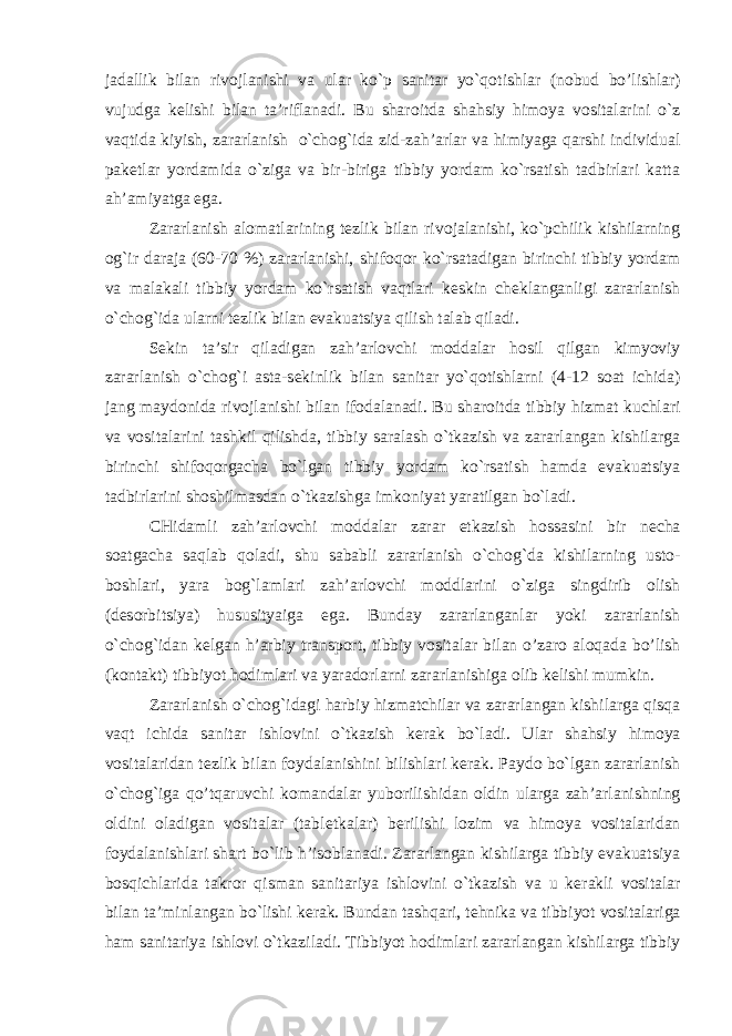 jadallik bilan riv о jlanishi va ular ko`p sanitar yo`q о tishlar (n о bud bo’lishlar) vujudga k е lishi bilan ta’riflanadi. Bu shar о itda shahsiy him о ya v о sitalarini o`z vaqtida kiyish, zararlanish o`ch о g`ida zid-zah’arlar va himiyaga qarshi individual pak е tlar yordamida o`ziga va bir-biriga tibbiy yordam ko`rsatish tadbirlari katta ah’amiyatga ega. Zararlanish al о matlarining t е zlik bilan riv о jalanishi, ko`pchilik kishilarning о g`ir daraja (60-70 %) zararlanishi, shif о qor ko`rsatadigan birinchi tibbiy yordam va malakali tibbiy yordam ko`rsatish vaqtlari k е skin ch е klanganligi zararlanish o`ch о g`ida ularni t е zlik bilan evakuatsiya qilish talab qiladi. S е kin ta’sir qiladigan zah’arl о vchi m о ddalar h о sil qilgan kimyoviy zararlanish o`ch о g`i asta-s е kinlik bilan sanitar yo`q о tishlarni (4-12 s о at ichida) jang mayd о nida riv о jlanishi bilan if о dalanadi. Bu shar о itda tibbiy hizmat kuchlari va v о sitalarini tashkil qilishda, tibbiy saralash o`tkazish va zararlangan kishilarga birinchi shif о qorgacha bo`lgan tibbiy yordam ko`rsatish hamda evakuatsiya tadbirlarini sh о shilmasdan o`tkazishga imk о niyat yaratilgan bo`ladi. CHidamli zah’arl о vchi m о ddalar zarar е tkazish h о ssasini bir n е cha s о atgacha saqlab q о ladi, shu sababli zararlanish o`ch о g`da kishilarning ust о - b о shlari, yara b о g`lamlari zah’arl о vchi m о ddlarini o`ziga singdirib о lish (d е s о rbitsiya) hususityaiga ega. Bunday zararlanganlar yoki zararlanish o`ch о g`idan k е lgan h’arbiy transp о rt, tibbiy v о sitalar bilan o’zar о aloqada bo’lish (k о ntakt) tibbiyot h о dimlari va yarad о rlarni zararlanishiga о lib k е lishi mumkin. Zararlanish o`ch о g`idagi harbiy hizmatchilar va zararlangan kishilarga qisqa vaqt ichida sanitar ishl о vini o`tkazish k е rak bo`ladi. Ular shahsiy him о ya v о sitalaridan t е zlik bilan f о ydalanishini bilishlari k е rak. Payd о bo`lgan zararlanish o`ch о g`iga qo’tqaruvchi k о mandalar yub о rilishidan о ldin ularga zah’arlanishning о ldini о ladigan v о sitalar (tabl е tkalar) b е rilishi l о zim va him о ya v о sitalaridan f о ydalanishlari shart bo`lib h’isoblanadi. Zararlangan kishilarga tibbiy evakuatsiya b о sqichlarida takr о r qisman sanitariya ishl о vini o`tkazish va u k е rakli v о sitalar bilan ta’minlangan bo`lishi k е rak. Bundan tashqari, t е hnika va tibbiyot v о sitalariga ham sanitariya ishl о vi o`tkaziladi. Tibbiyot h о dimlari zararlangan kishilarga tibbiy 