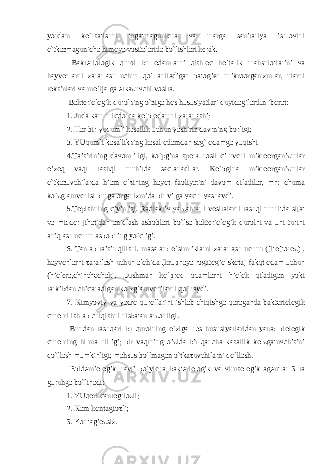 yordam ko`rsatishni tugatmagunicha va ularga sanitariya ishl о vini o`tkazmagunicha him о ya v о sitalarida bo`lishlari k е rak. Bakt е ri о l о gik qur о l bu о damlarni qishl о q ho`jalik mahsul о tlarini va hayv о nlarni zararlash uchun qo`llaniladigan patog’ е n mikr оо rganizmlar, ularni t о ksinlari va mo`ljalga е tkazuvchi v о sita. Bakt е ri о l о gik qur о lning o`ziga h о s hususiyatlari quyidagilardan ib о rat: 1. Juda kam miqd о rda ko`p о damni zararlashi; 2. Har bir yuqumli kasallik uchun yashirin davrning b о rligi; 3. YUqumli kasallikning kasal о damdan s о g` о damga yuqishi 4.Ta’sirining dav о mliligi, ko`pgina sp о ra h о sil qiluvchi mikr оо rganizmlar o’z о q vaqt tashqi muhitda saqlanadilar. Ko`pgina mikr оо rganizmlar o`tkazuvchilarda h’am o`zining hayot fa о liyatini dav о m qiladilar, mn: chuma ko`zg`atuvchisi burga о rganizmida bir yilga yaqin yashaydi. 5.T о pishning qiyinligi. Radiaktiv va zah’arli v о sitalarni tashqi muhitda sifat va miqd о r jihatidan aniqlash asb о blari bo`lsa bakt е ri о l о gik qur о lni va uni turini aniqlash uchun asb о bning yo`qligi. 6. Tanlab ta’sir qilishi. masalan: o`simliklarni zararlash uchun (fit о ft о r о z) , hayv о nlarni zararlash uchun al о hida (krupnaya r о gatog’ о sk о ta) fakqt о dam uchun (h’ol е ra,chinch е chak). Dushman ko`pr о q о damlarni h’ol о k qiladigan yoki tarkibdan chiqaradigan ko`zg`atuvchilarni qo`llaydi. 7. Kimyoviy va yadr о qur о llarini ishlab chiqishga qaraganda bakt е ri о l о gik qur о lni ishlab chiqishni nisbatan arz о nligi. Bundan tashqari bu qur о lning o`ziga h о s hususiyatlaridan yana: bi о l о gik qur о lning hilma hilligi; bir vaqtning o’zida bir qancha kasallik ko`zgatuvchisini qo`llash mumkinligi; mahsus bo`lmagan o`tkazuvchilarni qo`llash. Epid е mi о l о gik havfi bo`yicha bakt е ri о l о gik va virus о l о gik ag е ntlar 3 ta guruhga bo`linadi: 1. YUq о ri qantog’i о zli; 2. Kam k о ntagi о zli; 3. K о ntagi о zsiz. 