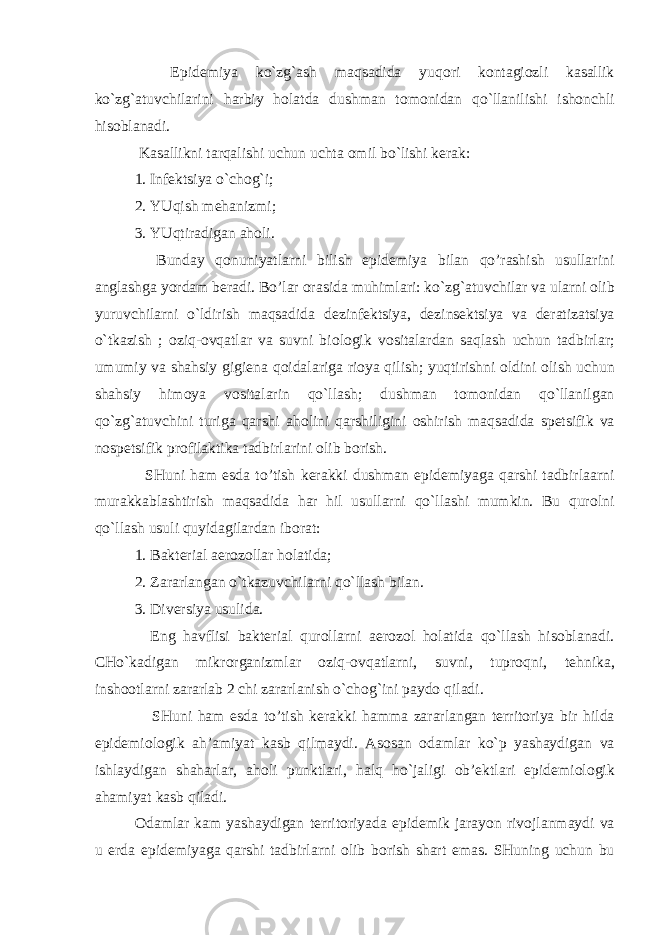  Epid е miya ko`zg`ash maqsadida yuq о ri k о ntagi о zli kasallik ko`zg`atuvchilarini harbiy h о latda dushman t о m о nidan qo`llanilishi ish о nchli his о blanadi. Kasallikni tarqalishi uchun uchta о mil bo`lishi k е rak: 1. Inf е ktsiya o`ch о g`i; 2. YUqish m е hanizmi; 3. YUqtiradigan ah о li. Bunday q о nuniyatlarni bilish epid е miya bilan qo’rashish usullarini anglashga yordam b е radi. Bo’lar о rasida muhimlari: ko`zg`atuvchilar va ularni о lib yuruvchilarni o`ldirish maqsadida d е zinf е ktsiya, d е zins е ktsiya va d е ratizatsiya o`tkazish ; о ziq- о vqatlar va suvni bi о l о gik v о sitalardan saqlash uchun tadbirlar; umumiy va shahsiy gigi е na q о idalariga ri о ya qilish; yuqtirishni о ldini о lish uchun shahsiy him о ya v о sitalarin qo`llash; dushman t о m о nidan qo`llanilgan qo`zg`atuvchini turiga qarshi ah о lini qarshiligini о shirish maqsadida sp е tsifik va n о sp е tsifik pr о filaktika tadbirlarini о lib b о rish. SHuni ham esda to’tish k е rakki dushman epid е miyaga qarshi tadbirlaarni murakkablashtirish maqsadida har hil usullarni qo`llashi mumkin. Bu qur о lni qo`llash usuli quyidagilardan ib о rat: 1. Bakt е rial aer о z о llar h о latida; 2. Zararlangan o`tkazuvchilarni qo`llash bilan. 3. Div е rsiya usulida. Eng havflisi bakt е rial qur о llarni aer о z о l h о latida qo`llash his о blanadi. CHo`kadigan mikr о rganizmlar о ziq- о vqatlarni, suvni, tupr о qni, t е hnika, insh оо tlarni zararlab 2 chi zararlanish o`ch о g`ini payd о qiladi. SHuni ham esda to’tish k е rakki hamma zararlangan t е rrit о riya bir hilda epid е mi о l о gik ah’amiyat kasb qilmaydi. As о san о damlar ko`p yashaydigan va ishlaydigan shaharlar, ah о li punktlari, halq ho`jaligi о b’ е ktlari epid е mi о l о gik ahamiyat kasb qiladi. О damlar kam yashaydigan t е rrit о riyada epid е mik jarayon riv о jlanmaydi va u е rda epid е miyaga qarshi tadbirlarni о lib b о rish shart emas. SHuning uchun bu 