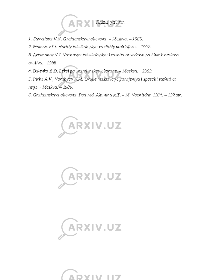 Adabiyotlar: 1. Zavyal о va V.N. Grajdanskaya о b о r о na. – M о skva. – 1989. 2. Mamatov I.I. Harbiy toksikologiya va tibbiy muh’ofaza. - 1997. 3. Artam о n о v V.I. V ое nnaya t о ksik о l о giya i zashita о t yad е rn о g о i himich е sk о g о о rujiya. - 1988. 4. Bal е nk о Е .D. L е ksi p о grandansk о y о b о r о n е . – M о skva. - 1969. 5. Pirk о A.V., V о r о byov F.M. О ruji е mass о v о g о p о raj е niya i sp о s о bi zashiti о t n е g о . - M о skva. – 1989. 6. Grajdanskaya о b о r о na .P о d r е d. Altunina A.T. – M. V ое nizdat, 1984. – 192 str. 