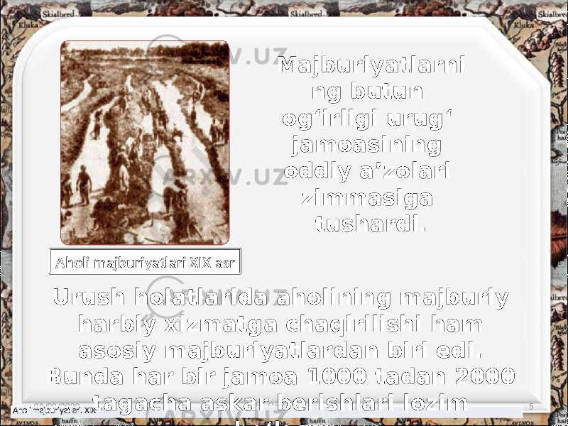 Majburiyatlarni ng butun og‘irligi urug‘ jamoasining oddiy a’zolari zimmasiga tushardi. 09/09/2020 http://aida.ucoz.ru 5 Aholi majburiyatlari. XIX Aholi majburiyatlari XIX asr Urush holatlarida aholining majburiy harbiy xizmatga chaqirilishi ham asosiy majburiyatlardan biri edi. Bunda har bir jamoa 1000 tadan 2000 tagacha askar berishlari lozim bo‘lgan. 