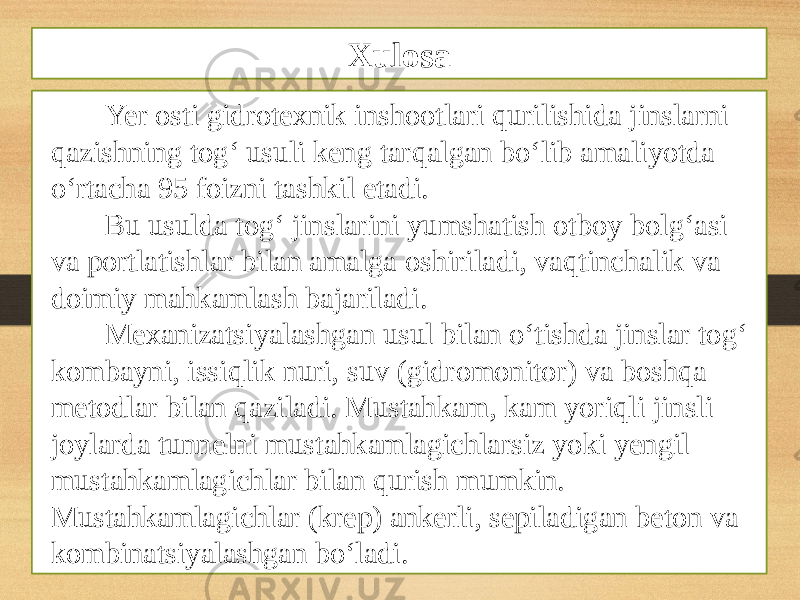 Yer osti gidrotexnik inshootlari qurilishida jinslarni qazishning tog‘ usuli keng tarqalgan bo‘lib amaliyotda o‘rtacha 95 foizni tashkil etadi. Bu usulda tog‘ jinslarini yumshatish otboy bolg‘asi va portlatishlar bilan amalga oshiriladi, vaqtinchalik va doimiy mahkamlash bajariladi. Mexanizatsiyalashgan usul bilan o‘tishda jinslar tog‘ kombayni, issiqlik nuri, suv (gidromonitor) va boshqa metodlar bilan qaziladi. Mustahkam, kam yoriqli jinsli joylarda tunnelni mustahkamlagichlarsiz yoki yengil mustahkamlagichlar bilan qurish mumkin. Mustahkamlagichlar (krep) ankerli, sepiladigan beton va kombinatsiyalashgan bo‘ladi. Xulosa 