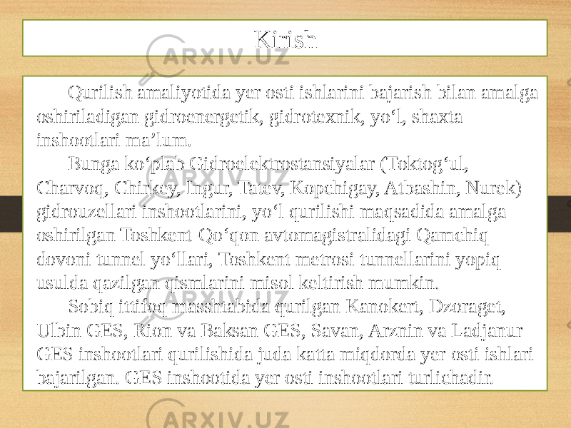 Qurilish amaliyotida yer osti ishlarini bajarish bilan amalga oshiriladigan gidroenergetik, gidrotexnik, yo‘l, shaxta inshootlari ma’lum. Bunga ko‘plab Gidroelektrostansiyalar (Toktog‘ul, Charvoq, Chirkey, Ingur, Tatev, Kopchigay, Atbashin, Nurek) gidrouzellari inshootlarini, yo‘l qurilishi maqsadida amalga oshirilgan Toshkent-Qo‘qon avtomagistralidagi Qamchiq dovoni tunnel yo‘llari, Toshkent metrosi tunnellarini yopiq usulda qazilgan qismlarini misol keltirish mumkin. Sobiq ittifoq masshtabida qurilgan Kanokert, Dzoraget, Ulbin GES, Rion va Baksan GES, Savan, Arznin va Ladjanur GES inshootlari qurilishida juda katta miqdorda yer osti ishlari bajarilgan. GES inshootida yer osti inshootlari turlichadir. Kirish 