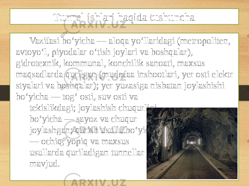 Vazifasi boʻyicha — aloqa yoʻllaridagi (metropoliten, avtoyoʻl, piyodalar oʻtish joylari va boshqalar), gidrotexnik, kommunal, konchilik sanoati, maxsus maqsadlarda qurilgan (mudofaa inshootlari, yer osti elektr styalari va boshqalar); yer yuzasiga nisbatan joylashishi boʻyicha — togʻ osti, suv osti va tekislikdagi; joylashish chuqurligi boʻyicha — sayoz va chuqur joylashgan; qurish usulla boʻyicha — ochiq, yopiq va maxsus usullarda quriladigan tunnellar mavjud. Tunnel ishlari haqida tushuncha 