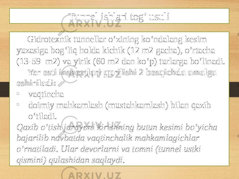 Gidrotexnik tunnellar o‘zining ko‘ndalang kesim yuzasiga bog‘liq holda kichik (12 m2 gacha), o‘rtacha (13-59 m2) va yirik (60 m2 dan ko‘p) turlarga bo‘linadi. Yer osti inshootlari qurilishi 2 bosqichda amalga oshiriladi: • vaqtincha • doimiy mahkamlash (mustahkamlash) bilan qazib o‘tiladi. Qazib o‘tish jarayoni kirishning butun kesimi bo‘yicha bajarilib navbatda vaqtinchalik mahkamlagichlar o‘rnatiladi. Ular devorlarni va tomni (tunnel ustki qismini) qulashidan saqlaydi. Tunnel ishlari tog’ usuli 