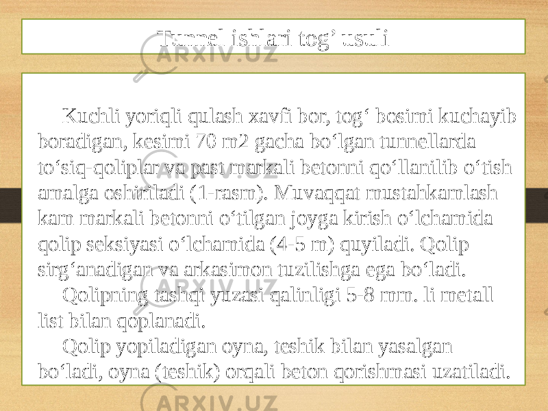 Kuchli yoriqli qulash xavfi bor, tog‘ bosimi kuchayib boradigan, kesimi 70 m2 gacha bo‘lgan tunnellarda to‘siq-qoliplar va past markali betonni qo‘llanilib o‘tish amalga oshiriladi (1-rasm). Muvaqqat mustahkamlash kam markali betonni o‘tilgan joyga kirish o‘lchamida qolip seksiyasi o‘lchamida (4-5 m) quyiladi. Qolip sirg‘anadigan va arkasimon tuzilishga ega bo‘ladi. Qolipning tashqi yuzasi qalinligi 5-8 mm. li metall list bilan qoplanadi. Qolip yopiladigan oyna, teshik bilan yasalgan bo‘ladi, oyna (teshik) orqali beton qorishmasi uzatiladi. Tunnel ishlari tog’ usuli 