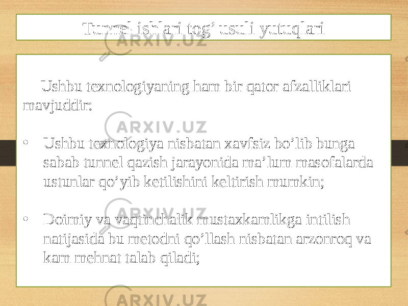 Ushbu texnologiyaning ham bir qator afzalliklari mavjuddir: • Ushbu texnologiya nisbatan xavfsiz bo’lib bunga sabab tunnel qazish jarayonida ma’lum masofalarda ustunlar qo’yib ketilishini keltirish mumkin; • Doimiy va vaqtinchalik mustaxkamlikga intilish natijasida bu metodni qo’llash nisbatan arzonroq va kam mehnat talab qiladi; Tunnel ishlari tog’ usuli yutuqlari 