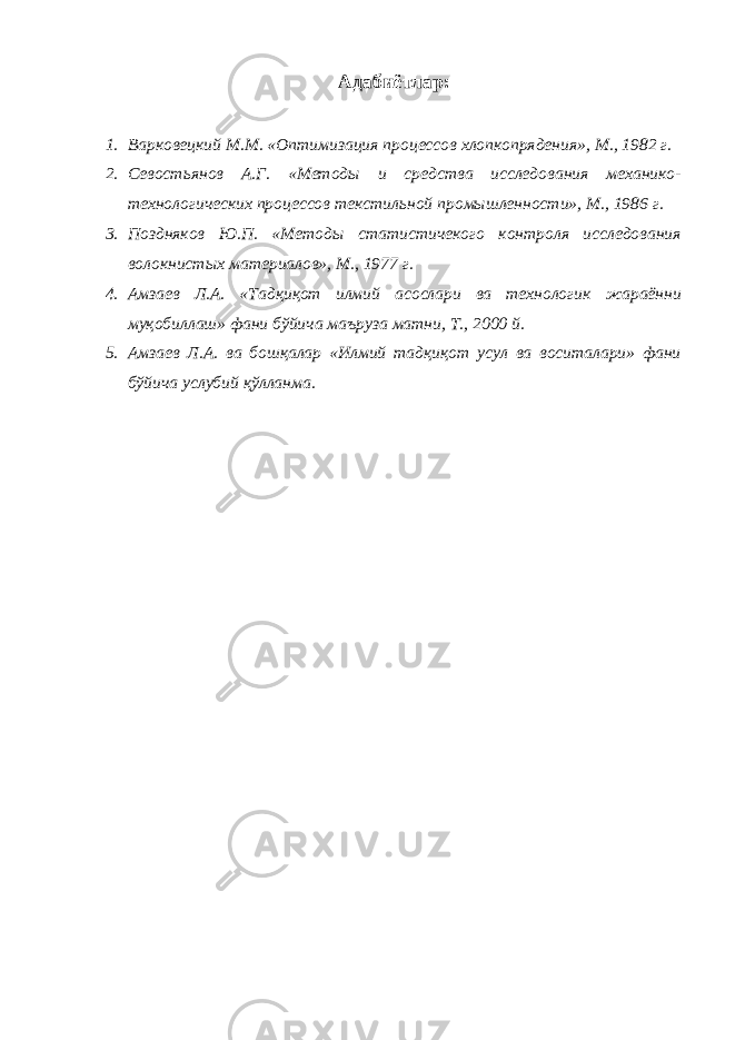 Адабиётлар: 1. Варковецкий М.М. «Оптимизация процессов хлопкопрядения», М., 1982 г. 2. Севостьянов А.Г. «Методы и средства исследования механико- технологических процессов текстильной промышленности», М., 1986 г. 3. Поздняков Ю.П. «Методы статистичекого контроля исследования волокнистых материалов», М., 1977 г. 4. Амзаев Л.А. «Тадқиқот илмий асослари ва технологик жараённи муқобиллаш» фани бўйича маъруза матни, Т., 2000 й. 5. Амзаев Л.А. ва бошқалар «Илмий тадқиқот усул ва воситалари» фани бўйича услубий қўлланма. 