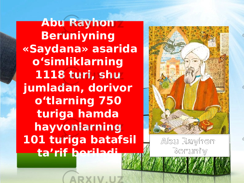 Abu Rayhon Beruniyning «Saydana» asarida o‘simliklarning 1118 turi, shu jumladan, dorivor o‘tlarning 750 turiga hamda hayvonlarning 101 turiga batafsil ta’rif beriladi. Abu Rayhon Beruniy 