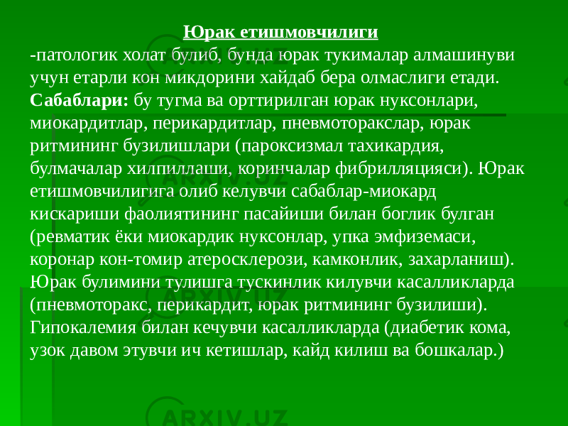 Юрак етишмовчилиги -патологик холат булиб, бунда юрак тукималар алмашинуви учун етарли кон микдорини хайдаб бера олмаслиги етади. Сабаблари: бу тугма ва орттирилган юрак нуксонлари, миокардитлар, перикардитлар, пневмоторакслар, юрак ритмининг бузилишлари (пароксизмал тахикардия, булмачалар хилпиллаши, коринчалар фибрилляцияси). Юрак етишмовчилигига олиб келувчи сабаблар-миокард кискариши фаолиятининг пасайиши билан боглик булган (ревматик ёки миокардик нуксонлар, упка эмфиземаси, коронар кон-томир атеросклерози, камконлик, захарланиш). Юрак булимини тулишга тускинлик килувчи касалликларда (пневмоторакс, перикардит, юрак ритмининг бузилиши). Гипокалемия билан кечувчи касалликларда (диабетик кома, узок давом этувчи ич кетишлар, кайд килиш ва бошкалар.) 