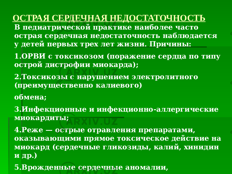 ОСТРАЯ СЕРДЕЧНАЯ НЕДОСТАТОЧНОСТЬ В педиатрической практике наиболее часто острая сердечная недостаточность наблюдается у детей первых трех лет жизни. Причины: 1.ОРВИ с токсикозом (поражение сердца по типу острой дистрофии миокарда); 2.Токсикозы с нарушением электролитного (преимущественно калиевого) обмена; 3.Инфекционные и инфекционно-аллергические миокардиты; 4.Реже — острые отравления препаратами, оказывающими прямое токсическое действие на миокард (сердечные гликозиды, калий, хинидин и др.) 5.Врожденные сердечные аномалии, перешедшие в стадию декомпенсации. 