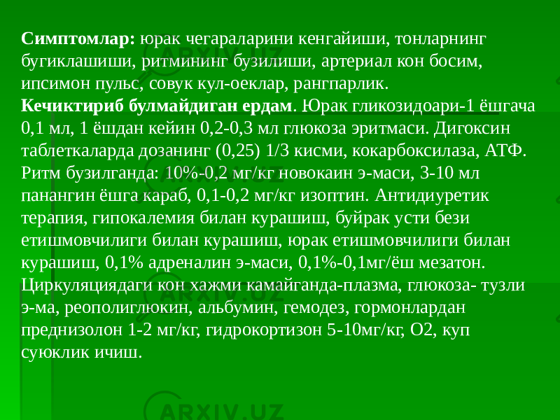 Симптомлар: юрак чегараларини кенгайиши, тонларнинг бугиклашиши, ритмининг бузилиши, артериал кон босим, ипсимон пульс, совук кул-оеклар, рангпарлик. Кечиктириб булмайдиган ердам . Юрак гликозидоари-1 ёшгача 0,1 мл, 1 ёшдан кейин 0,2-0,3 мл глюкоза эритмаси. Дигоксин таблеткаларда дозанинг (0,25) 1/3 кисми, кокарбоксилаза, АТФ. Ритм бузилганда: 10%-0,2 мг/кг новокаин э-маси, 3-10 мл панангин ёшга караб, 0,1-0,2 мг/кг изоптин. Антидиуретик терапия, гипокалемия билан курашиш, буйрак усти бези етишмовчилиги билан курашиш, юрак етишмовчилиги билан курашиш, 0,1% адреналин э-маси, 0,1%-0,1мг/ёш мезатон. Циркуляциядаги кон хажми камайганда-плазма, глюкоза- тузли э-ма, реополиглюкин, альбумин, гемодез, гормонлардан преднизолон 1-2 мг/кг, гидрокортизон 5-10мг/кг, О2, куп суюклик ичиш. 