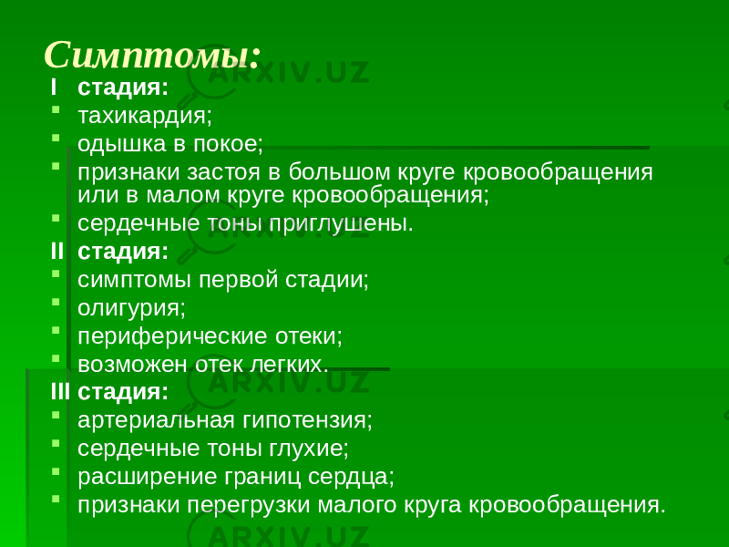 Симптомы: I стадия:  тахикардия;  одышка в покое;  признаки застоя в большом круге кровообращения или в малом круге кровообращения;  сердечные тоны приглушены. II стадия:  симптомы первой стадии;  олигурия;  периферические отеки;  возможен отек легких. III стадия:  артериальная гипотензия;  сердечные тоны глухие;  расширение границ сердца;  признаки перегрузки малого круга кровообращения. 