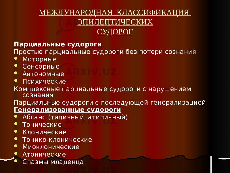 МЕЖДУНАРОДНАЯ КЛАССИФИКАЦИЯ ЭПИЛЕПТИЧЕСКИХ СУДОРОГ Парциальные судороги Простые парциальные судороги без потери сознания  Моторные  Сенсорные  Автономные  Психические Комплексные парциальные судороги с нарушением сознания Парциальные судороги с последующей генерализацией Генерализованные судороги  Абсанс (типичный, атипичный)  Тонические  Клонические  Тонико-клонические  Миоклонические  Атонические  Спазмы младенца 