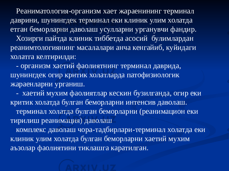 Реаниматология-организм хает жараенининг терминал даврини, шунингдек терминал еки клиник улим холатда етган беморларни даволаш усулларни урганувчи фандир. Хозирги пайтда клиник тиббетда асосий булимлардан реанимтологиянинг масалалари анча кенгайиб, куйидаги холатга келтирилди: - организм хаетий фаолиятнинг терминал даврида, шунингдек огир критик холатларда патофизиологик жараенларни урганиш. - хаетий мухим фаолиятлар кескин бузилганда, огир еки критик холатда булган беморларни интенсив даволаш. терминал холатда булган беморларни (реанимацион еки тирилиш реанимация) даволаш комплекс даволаш чора-тадбирлари-терминал холатда еки клиник улим холатда булган беморларни хаетий мухим аъзолар фаолиятини тиклашга каратилган. 