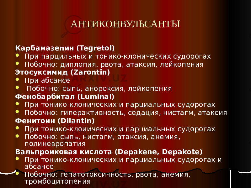 АНТИКОНВУЛЬСАНТЫ Карбамазепин (Tegretol)  При парцильных и тонико-клонических судорогах  Побочно: диплопия, рвота, атаксия, лейкопения Этосуксимид (Zarontin)  При абсансе  Побочно: сыпь, анорексия, лейкопения Фенобарбитал (Luminal)  При тонико-клонических и парциальных судорогах  Побочно: гиперактивноcть, седация, нистагм, атаксия Фенитоин (Dilantin)  При тонико-клоиических и парциальных судорогах  Побочно: сыпь, нистагм, атаксия, анемия, полиневропатия Вальпроиковая кислота (Depakene, Depakote)  При тонико-клонических и парциальных судорогах и абсансе  Побочно: гепатотоксичность, рвота, анемия, тромбоцитопения 