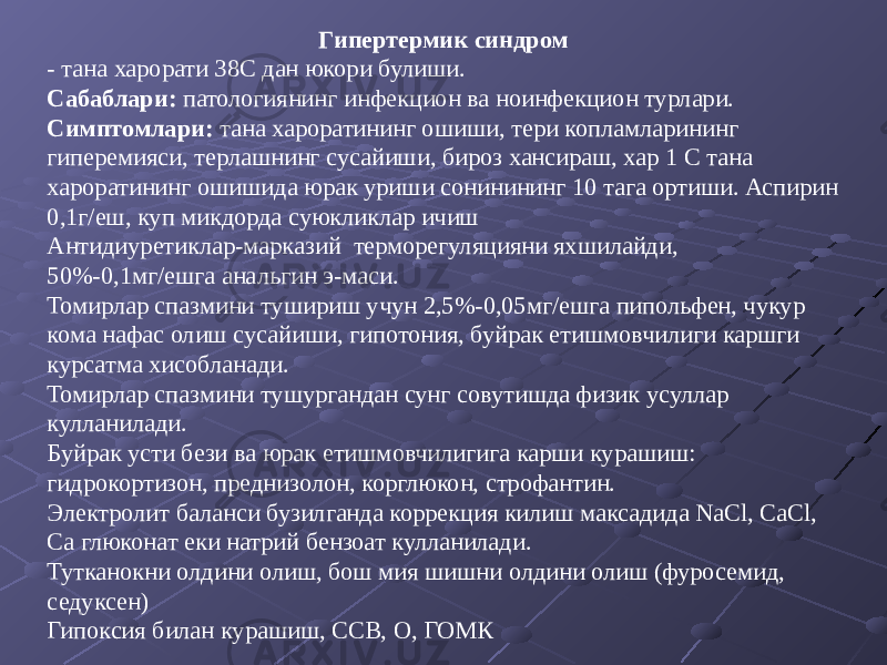 Гипертермик синдром - тана харорати 38С дан юкори булиши. Сабаблари: патологиянинг инфекцион ва ноинфекцион турлари. Симптомлари: тана хароратининг ошиши, тери копламларининг гиперемияси, терлашнинг сусайиши, бироз хансираш, хар 1 С тана хароратининг ошишида юрак уриши сонинининг 10 тага ортиши. Аспирин 0,1г/еш, куп микдорда суюкликлар ичиш Антидиуретиклар-марказий терморегуляцияни яхшилайди, 50%-0,1мг/ешга анальгин э-маси. Томирлар спазмини тушириш учун 2,5%-0,05мг/ешга пипольфен, чукур кома нафас олиш сусайиши, гипотония, буйрак етишмовчилиги каршги курсатма хисобланади. Томирлар спазмини тушургандан сунг совутишда физик усуллар кулланилади. Буйрак усти бези ва юрак етишмовчилигига карши курашиш: гидрокортизон, преднизолон, корглюкон, строфантин. Электролит баланси бузилганда коррекция килиш максадида NaCl, CaCl, Ca глюконат еки натрий бензоат кулланилади. Тутканокни олдини олиш, бош мия шишни олдини олиш (фуросемид, седуксен) Гипоксия билан курашиш, ССВ, О, ГОМК 